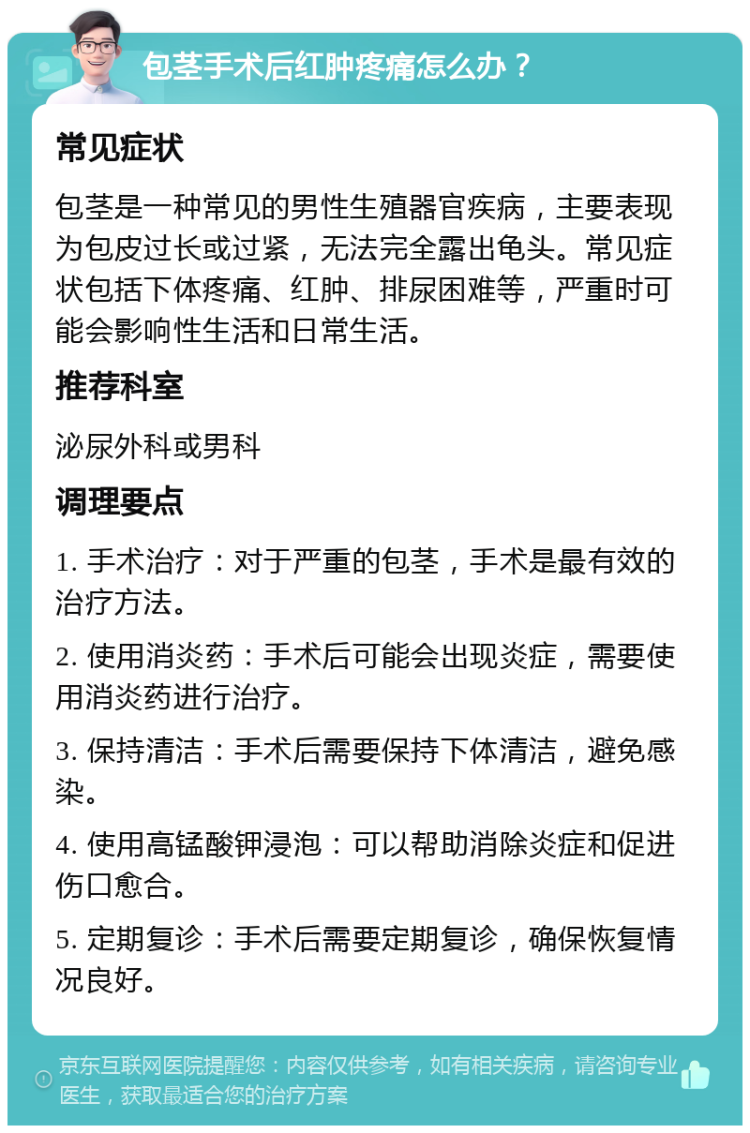 包茎手术后红肿疼痛怎么办？ 常见症状 包茎是一种常见的男性生殖器官疾病，主要表现为包皮过长或过紧，无法完全露出龟头。常见症状包括下体疼痛、红肿、排尿困难等，严重时可能会影响性生活和日常生活。 推荐科室 泌尿外科或男科 调理要点 1. 手术治疗：对于严重的包茎，手术是最有效的治疗方法。 2. 使用消炎药：手术后可能会出现炎症，需要使用消炎药进行治疗。 3. 保持清洁：手术后需要保持下体清洁，避免感染。 4. 使用高锰酸钾浸泡：可以帮助消除炎症和促进伤口愈合。 5. 定期复诊：手术后需要定期复诊，确保恢复情况良好。