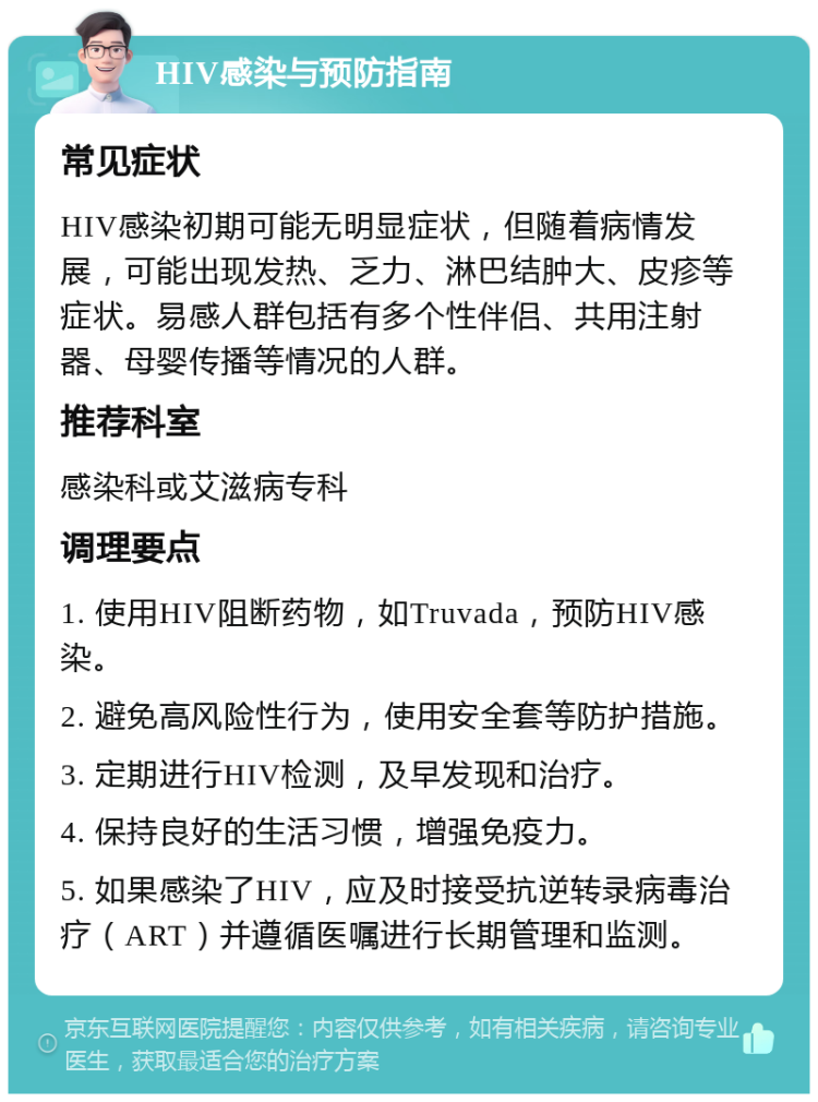 HIV感染与预防指南 常见症状 HIV感染初期可能无明显症状，但随着病情发展，可能出现发热、乏力、淋巴结肿大、皮疹等症状。易感人群包括有多个性伴侣、共用注射器、母婴传播等情况的人群。 推荐科室 感染科或艾滋病专科 调理要点 1. 使用HIV阻断药物，如Truvada，预防HIV感染。 2. 避免高风险性行为，使用安全套等防护措施。 3. 定期进行HIV检测，及早发现和治疗。 4. 保持良好的生活习惯，增强免疫力。 5. 如果感染了HIV，应及时接受抗逆转录病毒治疗（ART）并遵循医嘱进行长期管理和监测。