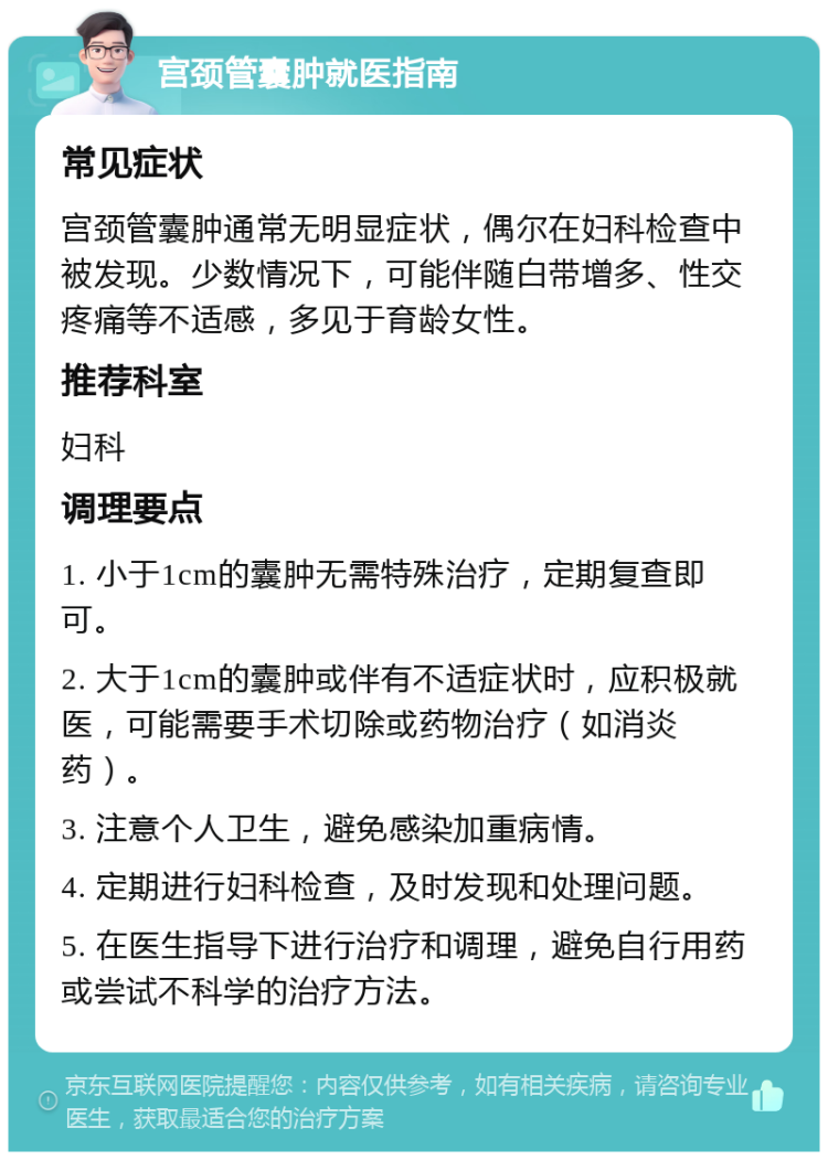 宫颈管囊肿就医指南 常见症状 宫颈管囊肿通常无明显症状，偶尔在妇科检查中被发现。少数情况下，可能伴随白带增多、性交疼痛等不适感，多见于育龄女性。 推荐科室 妇科 调理要点 1. 小于1cm的囊肿无需特殊治疗，定期复查即可。 2. 大于1cm的囊肿或伴有不适症状时，应积极就医，可能需要手术切除或药物治疗（如消炎药）。 3. 注意个人卫生，避免感染加重病情。 4. 定期进行妇科检查，及时发现和处理问题。 5. 在医生指导下进行治疗和调理，避免自行用药或尝试不科学的治疗方法。