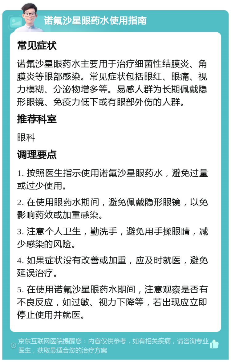 诺氟沙星眼药水使用指南 常见症状 诺氟沙星眼药水主要用于治疗细菌性结膜炎、角膜炎等眼部感染。常见症状包括眼红、眼痛、视力模糊、分泌物增多等。易感人群为长期佩戴隐形眼镜、免疫力低下或有眼部外伤的人群。 推荐科室 眼科 调理要点 1. 按照医生指示使用诺氟沙星眼药水，避免过量或过少使用。 2. 在使用眼药水期间，避免佩戴隐形眼镜，以免影响药效或加重感染。 3. 注意个人卫生，勤洗手，避免用手揉眼睛，减少感染的风险。 4. 如果症状没有改善或加重，应及时就医，避免延误治疗。 5. 在使用诺氟沙星眼药水期间，注意观察是否有不良反应，如过敏、视力下降等，若出现应立即停止使用并就医。