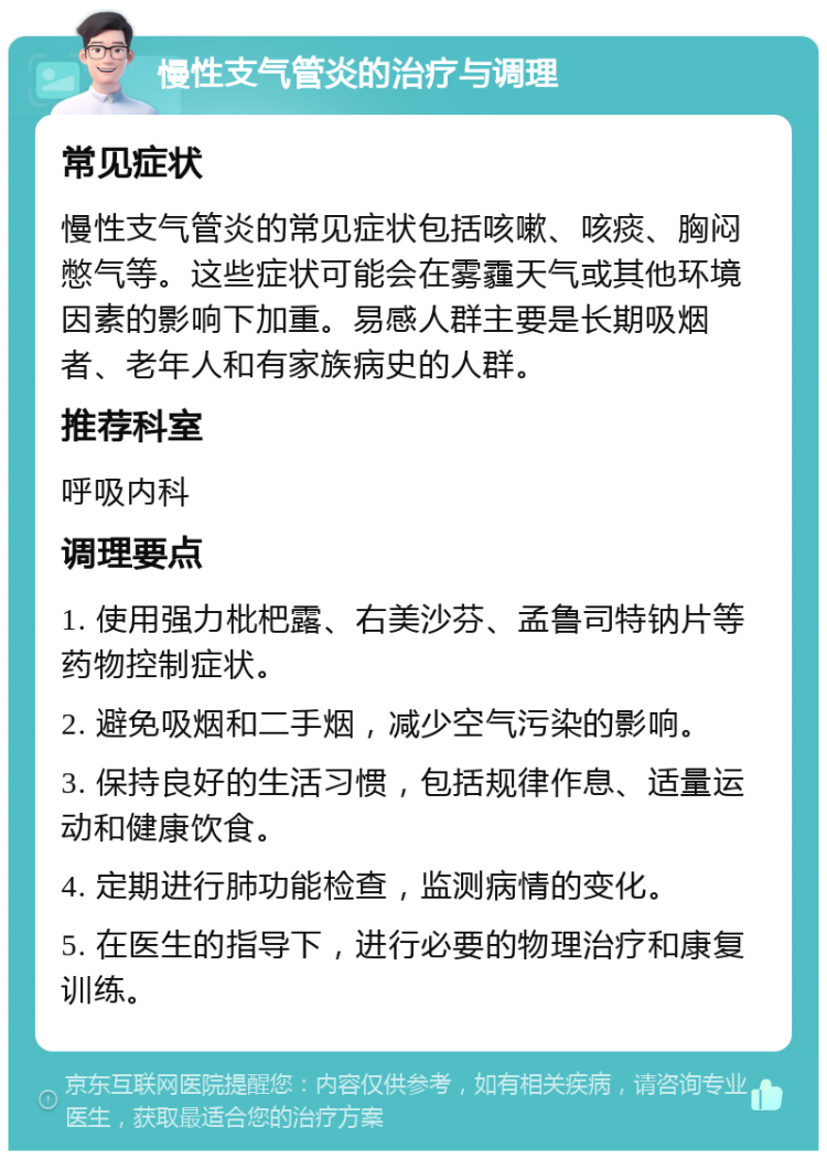 慢性支气管炎的治疗与调理 常见症状 慢性支气管炎的常见症状包括咳嗽、咳痰、胸闷憋气等。这些症状可能会在雾霾天气或其他环境因素的影响下加重。易感人群主要是长期吸烟者、老年人和有家族病史的人群。 推荐科室 呼吸内科 调理要点 1. 使用强力枇杷露、右美沙芬、孟鲁司特钠片等药物控制症状。 2. 避免吸烟和二手烟，减少空气污染的影响。 3. 保持良好的生活习惯，包括规律作息、适量运动和健康饮食。 4. 定期进行肺功能检查，监测病情的变化。 5. 在医生的指导下，进行必要的物理治疗和康复训练。