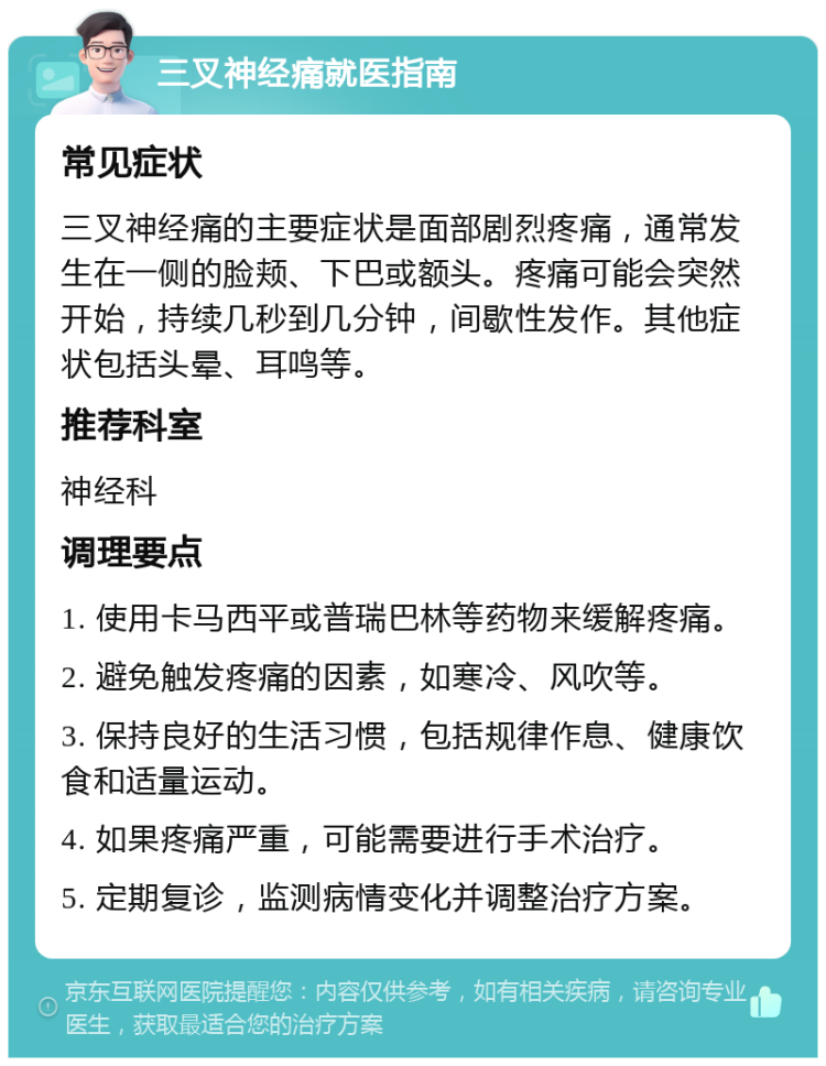 三叉神经痛就医指南 常见症状 三叉神经痛的主要症状是面部剧烈疼痛，通常发生在一侧的脸颊、下巴或额头。疼痛可能会突然开始，持续几秒到几分钟，间歇性发作。其他症状包括头晕、耳鸣等。 推荐科室 神经科 调理要点 1. 使用卡马西平或普瑞巴林等药物来缓解疼痛。 2. 避免触发疼痛的因素，如寒冷、风吹等。 3. 保持良好的生活习惯，包括规律作息、健康饮食和适量运动。 4. 如果疼痛严重，可能需要进行手术治疗。 5. 定期复诊，监测病情变化并调整治疗方案。