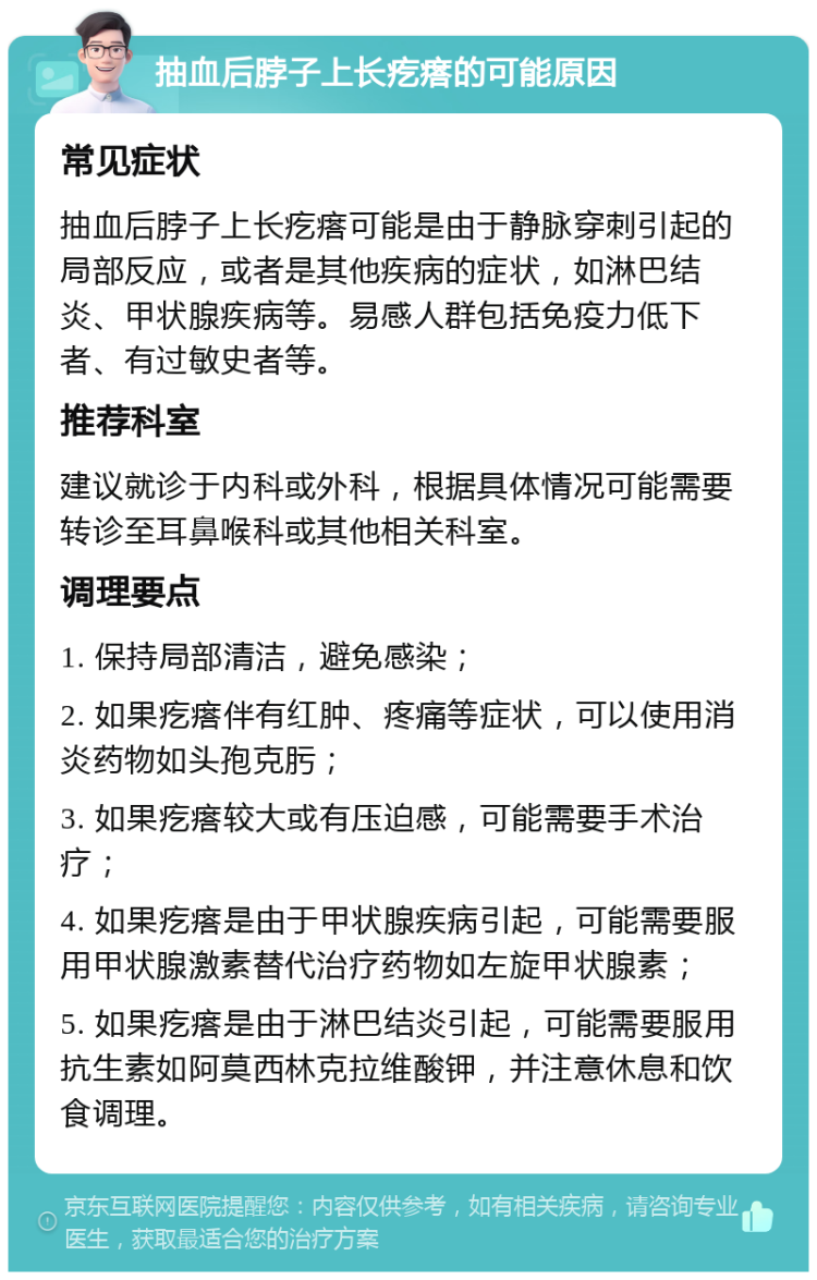 抽血后脖子上长疙瘩的可能原因 常见症状 抽血后脖子上长疙瘩可能是由于静脉穿刺引起的局部反应，或者是其他疾病的症状，如淋巴结炎、甲状腺疾病等。易感人群包括免疫力低下者、有过敏史者等。 推荐科室 建议就诊于内科或外科，根据具体情况可能需要转诊至耳鼻喉科或其他相关科室。 调理要点 1. 保持局部清洁，避免感染； 2. 如果疙瘩伴有红肿、疼痛等症状，可以使用消炎药物如头孢克肟； 3. 如果疙瘩较大或有压迫感，可能需要手术治疗； 4. 如果疙瘩是由于甲状腺疾病引起，可能需要服用甲状腺激素替代治疗药物如左旋甲状腺素； 5. 如果疙瘩是由于淋巴结炎引起，可能需要服用抗生素如阿莫西林克拉维酸钾，并注意休息和饮食调理。