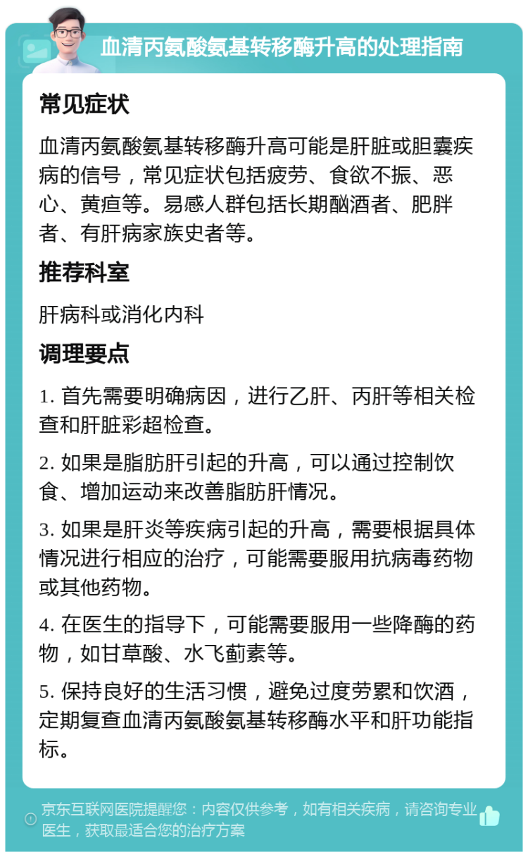 血清丙氨酸氨基转移酶升高的处理指南 常见症状 血清丙氨酸氨基转移酶升高可能是肝脏或胆囊疾病的信号，常见症状包括疲劳、食欲不振、恶心、黄疸等。易感人群包括长期酗酒者、肥胖者、有肝病家族史者等。 推荐科室 肝病科或消化内科 调理要点 1. 首先需要明确病因，进行乙肝、丙肝等相关检查和肝脏彩超检查。 2. 如果是脂肪肝引起的升高，可以通过控制饮食、增加运动来改善脂肪肝情况。 3. 如果是肝炎等疾病引起的升高，需要根据具体情况进行相应的治疗，可能需要服用抗病毒药物或其他药物。 4. 在医生的指导下，可能需要服用一些降酶的药物，如甘草酸、水飞蓟素等。 5. 保持良好的生活习惯，避免过度劳累和饮酒，定期复查血清丙氨酸氨基转移酶水平和肝功能指标。