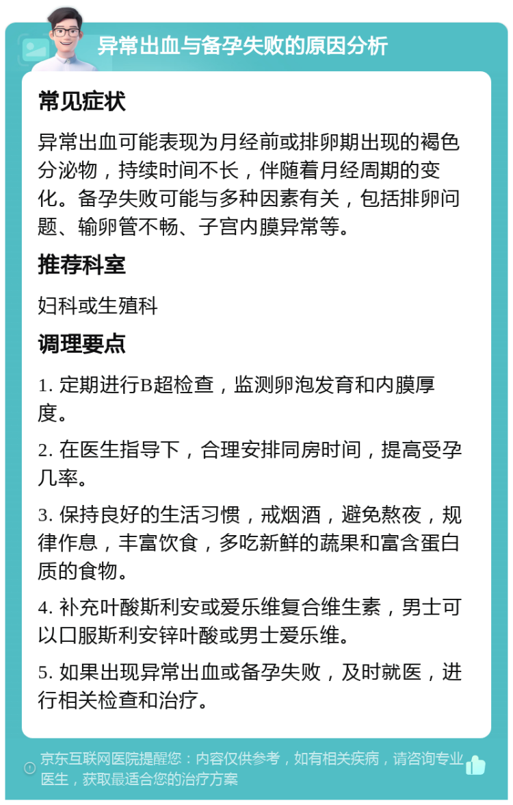 异常出血与备孕失败的原因分析 常见症状 异常出血可能表现为月经前或排卵期出现的褐色分泌物，持续时间不长，伴随着月经周期的变化。备孕失败可能与多种因素有关，包括排卵问题、输卵管不畅、子宫内膜异常等。 推荐科室 妇科或生殖科 调理要点 1. 定期进行B超检查，监测卵泡发育和内膜厚度。 2. 在医生指导下，合理安排同房时间，提高受孕几率。 3. 保持良好的生活习惯，戒烟酒，避免熬夜，规律作息，丰富饮食，多吃新鲜的蔬果和富含蛋白质的食物。 4. 补充叶酸斯利安或爱乐维复合维生素，男士可以口服斯利安锌叶酸或男士爱乐维。 5. 如果出现异常出血或备孕失败，及时就医，进行相关检查和治疗。