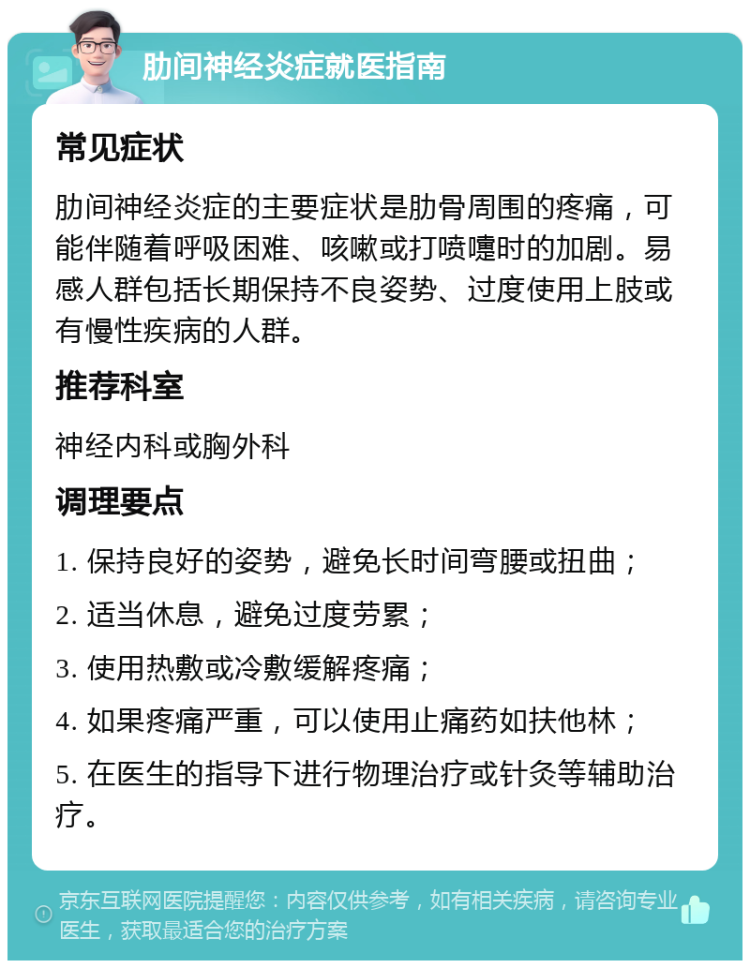 肋间神经炎症就医指南 常见症状 肋间神经炎症的主要症状是肋骨周围的疼痛，可能伴随着呼吸困难、咳嗽或打喷嚏时的加剧。易感人群包括长期保持不良姿势、过度使用上肢或有慢性疾病的人群。 推荐科室 神经内科或胸外科 调理要点 1. 保持良好的姿势，避免长时间弯腰或扭曲； 2. 适当休息，避免过度劳累； 3. 使用热敷或冷敷缓解疼痛； 4. 如果疼痛严重，可以使用止痛药如扶他林； 5. 在医生的指导下进行物理治疗或针灸等辅助治疗。