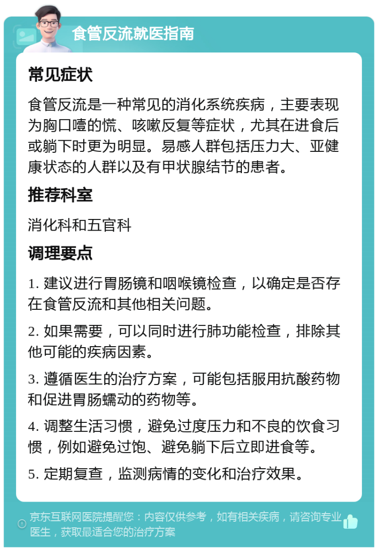 食管反流就医指南 常见症状 食管反流是一种常见的消化系统疾病，主要表现为胸口噎的慌、咳嗽反复等症状，尤其在进食后或躺下时更为明显。易感人群包括压力大、亚健康状态的人群以及有甲状腺结节的患者。 推荐科室 消化科和五官科 调理要点 1. 建议进行胃肠镜和咽喉镜检查，以确定是否存在食管反流和其他相关问题。 2. 如果需要，可以同时进行肺功能检查，排除其他可能的疾病因素。 3. 遵循医生的治疗方案，可能包括服用抗酸药物和促进胃肠蠕动的药物等。 4. 调整生活习惯，避免过度压力和不良的饮食习惯，例如避免过饱、避免躺下后立即进食等。 5. 定期复查，监测病情的变化和治疗效果。