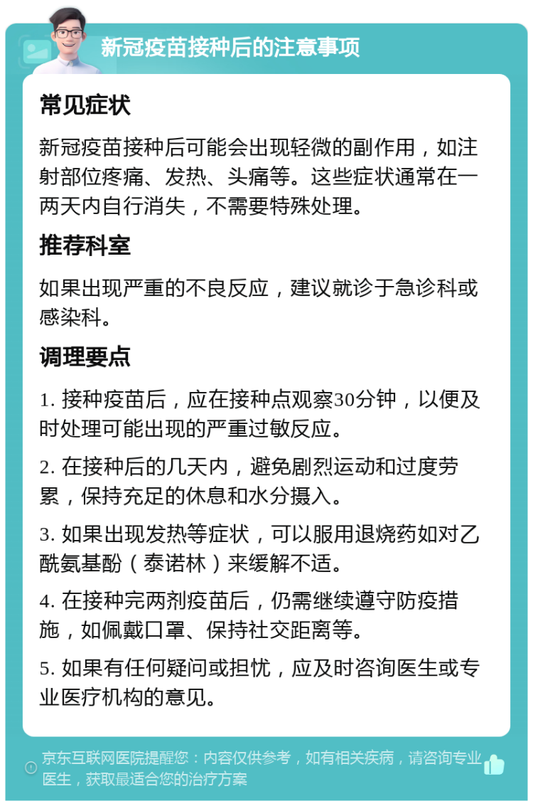 新冠疫苗接种后的注意事项 常见症状 新冠疫苗接种后可能会出现轻微的副作用，如注射部位疼痛、发热、头痛等。这些症状通常在一两天内自行消失，不需要特殊处理。 推荐科室 如果出现严重的不良反应，建议就诊于急诊科或感染科。 调理要点 1. 接种疫苗后，应在接种点观察30分钟，以便及时处理可能出现的严重过敏反应。 2. 在接种后的几天内，避免剧烈运动和过度劳累，保持充足的休息和水分摄入。 3. 如果出现发热等症状，可以服用退烧药如对乙酰氨基酚（泰诺林）来缓解不适。 4. 在接种完两剂疫苗后，仍需继续遵守防疫措施，如佩戴口罩、保持社交距离等。 5. 如果有任何疑问或担忧，应及时咨询医生或专业医疗机构的意见。