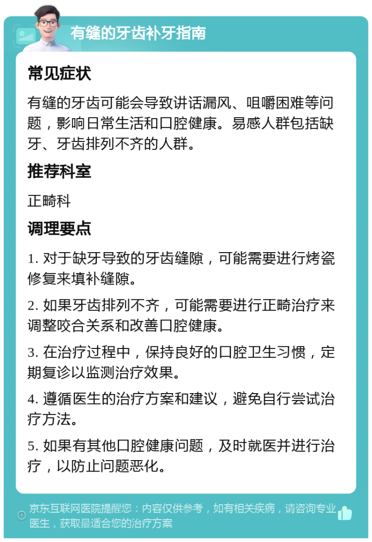 有缝的牙齿补牙指南 常见症状 有缝的牙齿可能会导致讲话漏风、咀嚼困难等问题，影响日常生活和口腔健康。易感人群包括缺牙、牙齿排列不齐的人群。 推荐科室 正畸科 调理要点 1. 对于缺牙导致的牙齿缝隙，可能需要进行烤瓷修复来填补缝隙。 2. 如果牙齿排列不齐，可能需要进行正畸治疗来调整咬合关系和改善口腔健康。 3. 在治疗过程中，保持良好的口腔卫生习惯，定期复诊以监测治疗效果。 4. 遵循医生的治疗方案和建议，避免自行尝试治疗方法。 5. 如果有其他口腔健康问题，及时就医并进行治疗，以防止问题恶化。