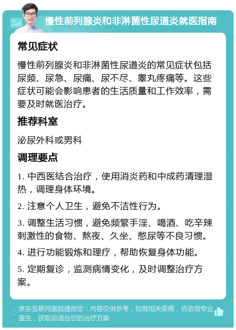 慢性前列腺炎和非淋菌性尿道炎就医指南 常见症状 慢性前列腺炎和非淋菌性尿道炎的常见症状包括尿频、尿急、尿痛、尿不尽、睾丸疼痛等。这些症状可能会影响患者的生活质量和工作效率，需要及时就医治疗。 推荐科室 泌尿外科或男科 调理要点 1. 中西医结合治疗，使用消炎药和中成药清理湿热，调理身体环境。 2. 注意个人卫生，避免不洁性行为。 3. 调整生活习惯，避免频繁手淫、喝酒、吃辛辣刺激性的食物、熬夜、久坐、憋尿等不良习惯。 4. 进行功能锻炼和理疗，帮助恢复身体功能。 5. 定期复诊，监测病情变化，及时调整治疗方案。