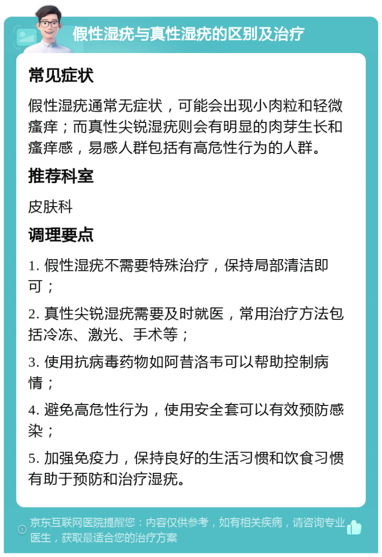 假性湿疣与真性湿疣的区别及治疗 常见症状 假性湿疣通常无症状，可能会出现小肉粒和轻微瘙痒；而真性尖锐湿疣则会有明显的肉芽生长和瘙痒感，易感人群包括有高危性行为的人群。 推荐科室 皮肤科 调理要点 1. 假性湿疣不需要特殊治疗，保持局部清洁即可； 2. 真性尖锐湿疣需要及时就医，常用治疗方法包括冷冻、激光、手术等； 3. 使用抗病毒药物如阿昔洛韦可以帮助控制病情； 4. 避免高危性行为，使用安全套可以有效预防感染； 5. 加强免疫力，保持良好的生活习惯和饮食习惯有助于预防和治疗湿疣。