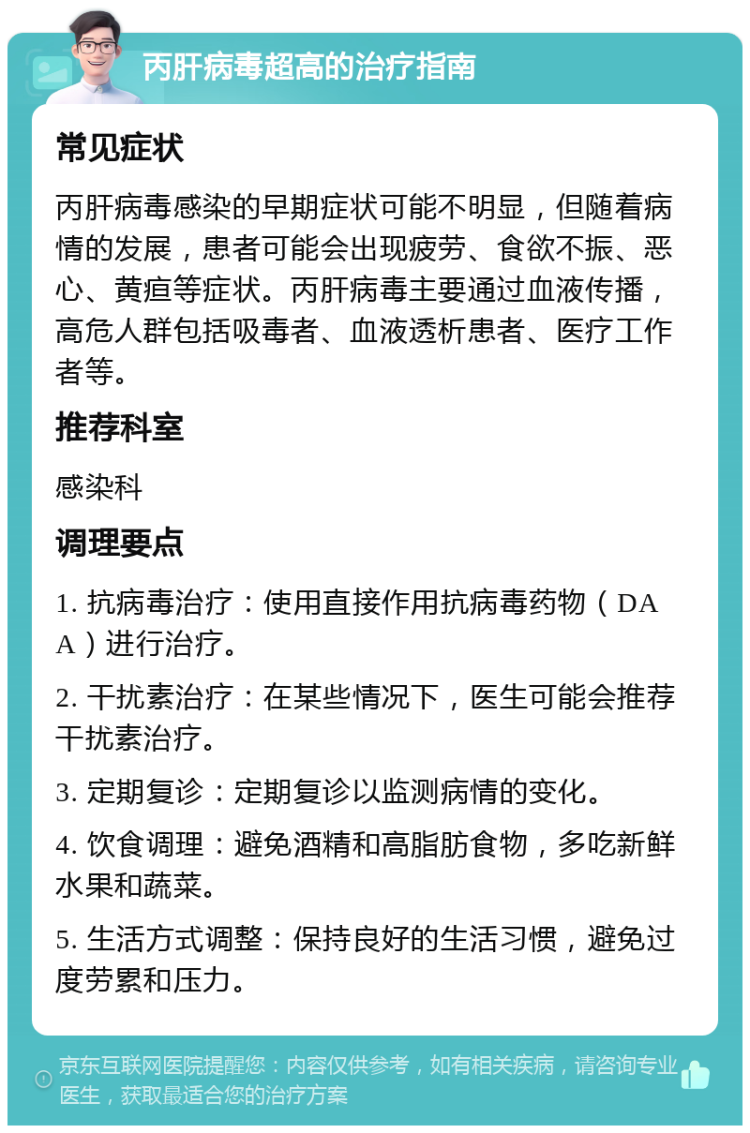 丙肝病毒超高的治疗指南 常见症状 丙肝病毒感染的早期症状可能不明显，但随着病情的发展，患者可能会出现疲劳、食欲不振、恶心、黄疸等症状。丙肝病毒主要通过血液传播，高危人群包括吸毒者、血液透析患者、医疗工作者等。 推荐科室 感染科 调理要点 1. 抗病毒治疗：使用直接作用抗病毒药物（DAA）进行治疗。 2. 干扰素治疗：在某些情况下，医生可能会推荐干扰素治疗。 3. 定期复诊：定期复诊以监测病情的变化。 4. 饮食调理：避免酒精和高脂肪食物，多吃新鲜水果和蔬菜。 5. 生活方式调整：保持良好的生活习惯，避免过度劳累和压力。