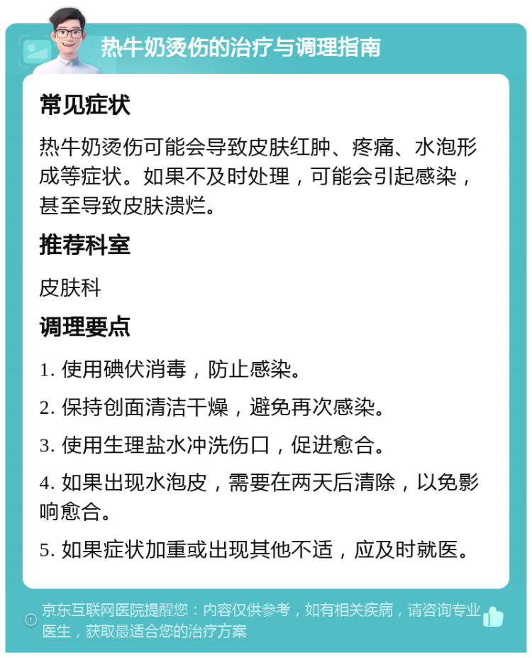 热牛奶烫伤的治疗与调理指南 常见症状 热牛奶烫伤可能会导致皮肤红肿、疼痛、水泡形成等症状。如果不及时处理，可能会引起感染，甚至导致皮肤溃烂。 推荐科室 皮肤科 调理要点 1. 使用碘伏消毒，防止感染。 2. 保持创面清洁干燥，避免再次感染。 3. 使用生理盐水冲洗伤口，促进愈合。 4. 如果出现水泡皮，需要在两天后清除，以免影响愈合。 5. 如果症状加重或出现其他不适，应及时就医。