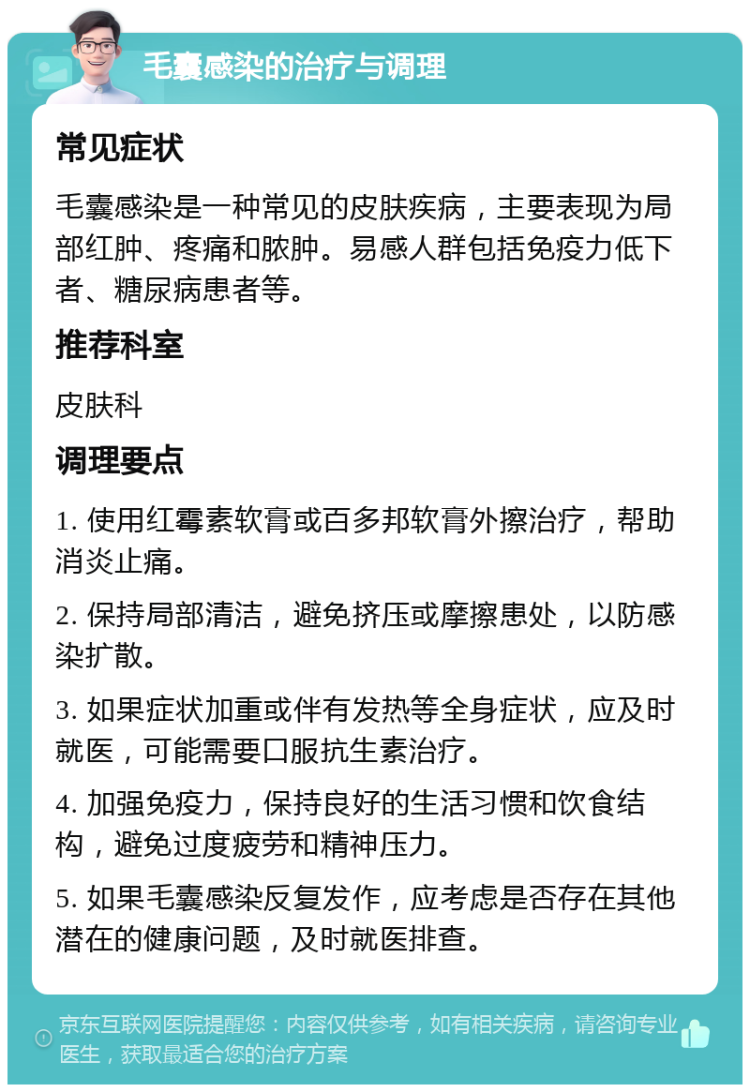 毛囊感染的治疗与调理 常见症状 毛囊感染是一种常见的皮肤疾病，主要表现为局部红肿、疼痛和脓肿。易感人群包括免疫力低下者、糖尿病患者等。 推荐科室 皮肤科 调理要点 1. 使用红霉素软膏或百多邦软膏外擦治疗，帮助消炎止痛。 2. 保持局部清洁，避免挤压或摩擦患处，以防感染扩散。 3. 如果症状加重或伴有发热等全身症状，应及时就医，可能需要口服抗生素治疗。 4. 加强免疫力，保持良好的生活习惯和饮食结构，避免过度疲劳和精神压力。 5. 如果毛囊感染反复发作，应考虑是否存在其他潜在的健康问题，及时就医排查。