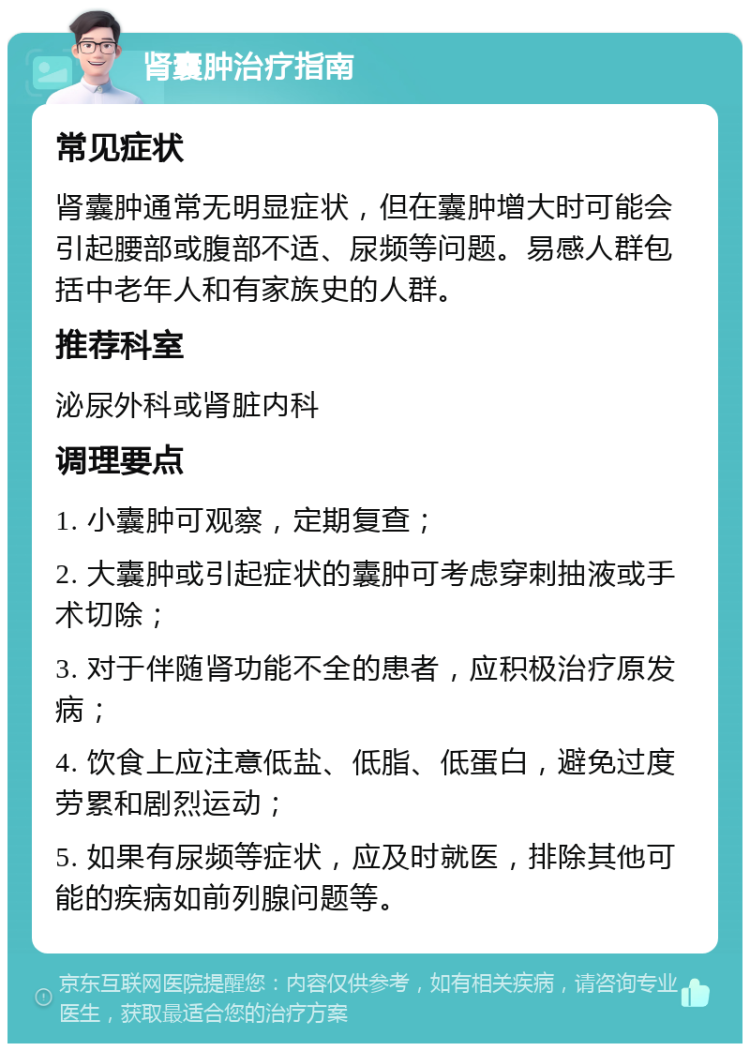 肾囊肿治疗指南 常见症状 肾囊肿通常无明显症状，但在囊肿增大时可能会引起腰部或腹部不适、尿频等问题。易感人群包括中老年人和有家族史的人群。 推荐科室 泌尿外科或肾脏内科 调理要点 1. 小囊肿可观察，定期复查； 2. 大囊肿或引起症状的囊肿可考虑穿刺抽液或手术切除； 3. 对于伴随肾功能不全的患者，应积极治疗原发病； 4. 饮食上应注意低盐、低脂、低蛋白，避免过度劳累和剧烈运动； 5. 如果有尿频等症状，应及时就医，排除其他可能的疾病如前列腺问题等。