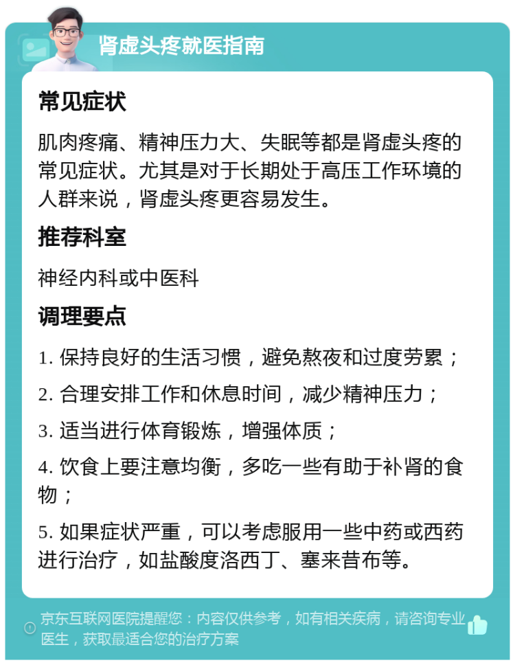 肾虚头疼就医指南 常见症状 肌肉疼痛、精神压力大、失眠等都是肾虚头疼的常见症状。尤其是对于长期处于高压工作环境的人群来说，肾虚头疼更容易发生。 推荐科室 神经内科或中医科 调理要点 1. 保持良好的生活习惯，避免熬夜和过度劳累； 2. 合理安排工作和休息时间，减少精神压力； 3. 适当进行体育锻炼，增强体质； 4. 饮食上要注意均衡，多吃一些有助于补肾的食物； 5. 如果症状严重，可以考虑服用一些中药或西药进行治疗，如盐酸度洛西丁、塞来昔布等。