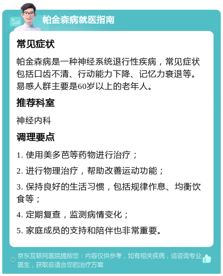 帕金森病就医指南 常见症状 帕金森病是一种神经系统退行性疾病，常见症状包括口齿不清、行动能力下降、记忆力衰退等。易感人群主要是60岁以上的老年人。 推荐科室 神经内科 调理要点 1. 使用美多芭等药物进行治疗； 2. 进行物理治疗，帮助改善运动功能； 3. 保持良好的生活习惯，包括规律作息、均衡饮食等； 4. 定期复查，监测病情变化； 5. 家庭成员的支持和陪伴也非常重要。