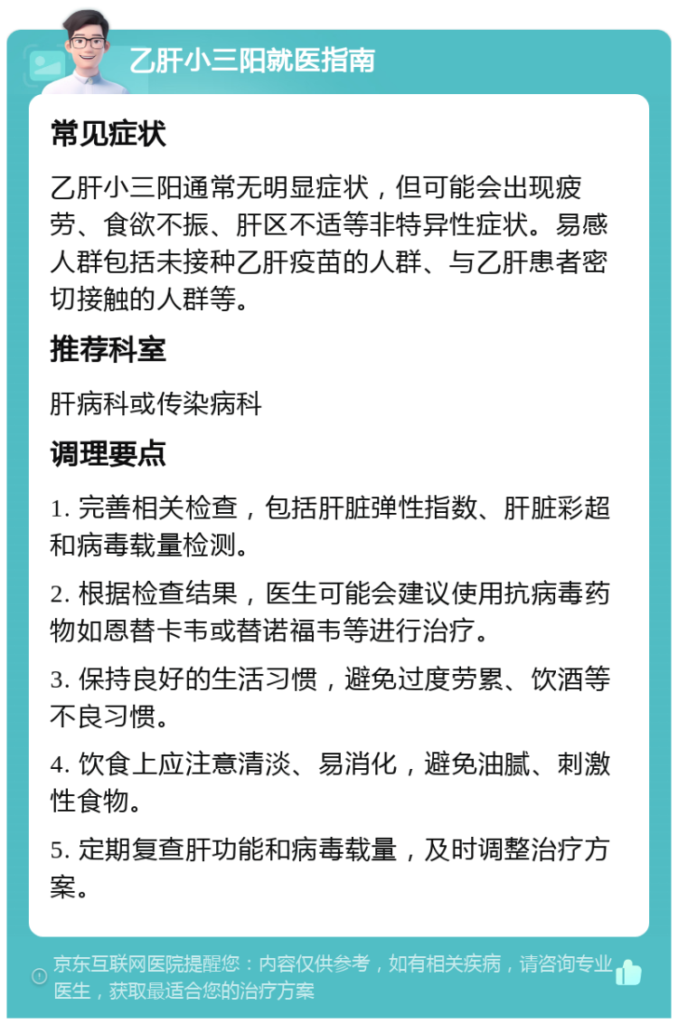 乙肝小三阳就医指南 常见症状 乙肝小三阳通常无明显症状，但可能会出现疲劳、食欲不振、肝区不适等非特异性症状。易感人群包括未接种乙肝疫苗的人群、与乙肝患者密切接触的人群等。 推荐科室 肝病科或传染病科 调理要点 1. 完善相关检查，包括肝脏弹性指数、肝脏彩超和病毒载量检测。 2. 根据检查结果，医生可能会建议使用抗病毒药物如恩替卡韦或替诺福韦等进行治疗。 3. 保持良好的生活习惯，避免过度劳累、饮酒等不良习惯。 4. 饮食上应注意清淡、易消化，避免油腻、刺激性食物。 5. 定期复查肝功能和病毒载量，及时调整治疗方案。