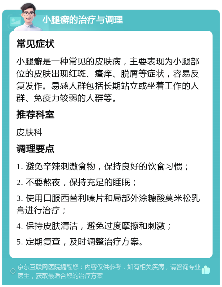 小腿癣的治疗与调理 常见症状 小腿癣是一种常见的皮肤病，主要表现为小腿部位的皮肤出现红斑、瘙痒、脱屑等症状，容易反复发作。易感人群包括长期站立或坐着工作的人群、免疫力较弱的人群等。 推荐科室 皮肤科 调理要点 1. 避免辛辣刺激食物，保持良好的饮食习惯； 2. 不要熬夜，保持充足的睡眠； 3. 使用口服西替利嗪片和局部外涂糠酸莫米松乳膏进行治疗； 4. 保持皮肤清洁，避免过度摩擦和刺激； 5. 定期复查，及时调整治疗方案。