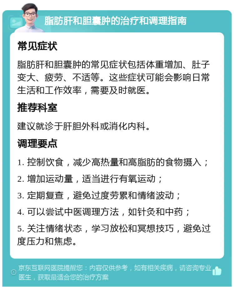 脂肪肝和胆囊肿的治疗和调理指南 常见症状 脂肪肝和胆囊肿的常见症状包括体重增加、肚子变大、疲劳、不适等。这些症状可能会影响日常生活和工作效率，需要及时就医。 推荐科室 建议就诊于肝胆外科或消化内科。 调理要点 1. 控制饮食，减少高热量和高脂肪的食物摄入； 2. 增加运动量，适当进行有氧运动； 3. 定期复查，避免过度劳累和情绪波动； 4. 可以尝试中医调理方法，如针灸和中药； 5. 关注情绪状态，学习放松和冥想技巧，避免过度压力和焦虑。