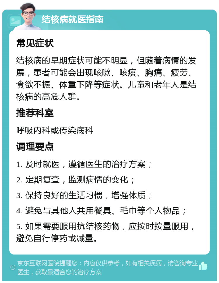 结核病就医指南 常见症状 结核病的早期症状可能不明显，但随着病情的发展，患者可能会出现咳嗽、咳痰、胸痛、疲劳、食欲不振、体重下降等症状。儿童和老年人是结核病的高危人群。 推荐科室 呼吸内科或传染病科 调理要点 1. 及时就医，遵循医生的治疗方案； 2. 定期复查，监测病情的变化； 3. 保持良好的生活习惯，增强体质； 4. 避免与其他人共用餐具、毛巾等个人物品； 5. 如果需要服用抗结核药物，应按时按量服用，避免自行停药或减量。