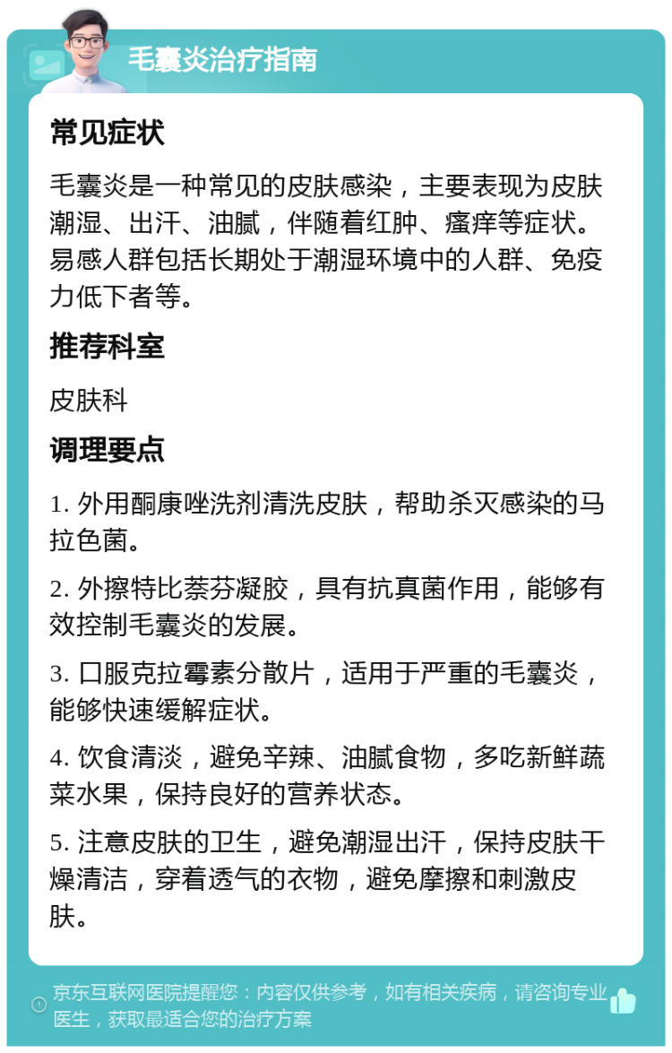 毛囊炎治疗指南 常见症状 毛囊炎是一种常见的皮肤感染，主要表现为皮肤潮湿、出汗、油腻，伴随着红肿、瘙痒等症状。易感人群包括长期处于潮湿环境中的人群、免疫力低下者等。 推荐科室 皮肤科 调理要点 1. 外用酮康唑洗剂清洗皮肤，帮助杀灭感染的马拉色菌。 2. 外擦特比萘芬凝胶，具有抗真菌作用，能够有效控制毛囊炎的发展。 3. 口服克拉霉素分散片，适用于严重的毛囊炎，能够快速缓解症状。 4. 饮食清淡，避免辛辣、油腻食物，多吃新鲜蔬菜水果，保持良好的营养状态。 5. 注意皮肤的卫生，避免潮湿出汗，保持皮肤干燥清洁，穿着透气的衣物，避免摩擦和刺激皮肤。