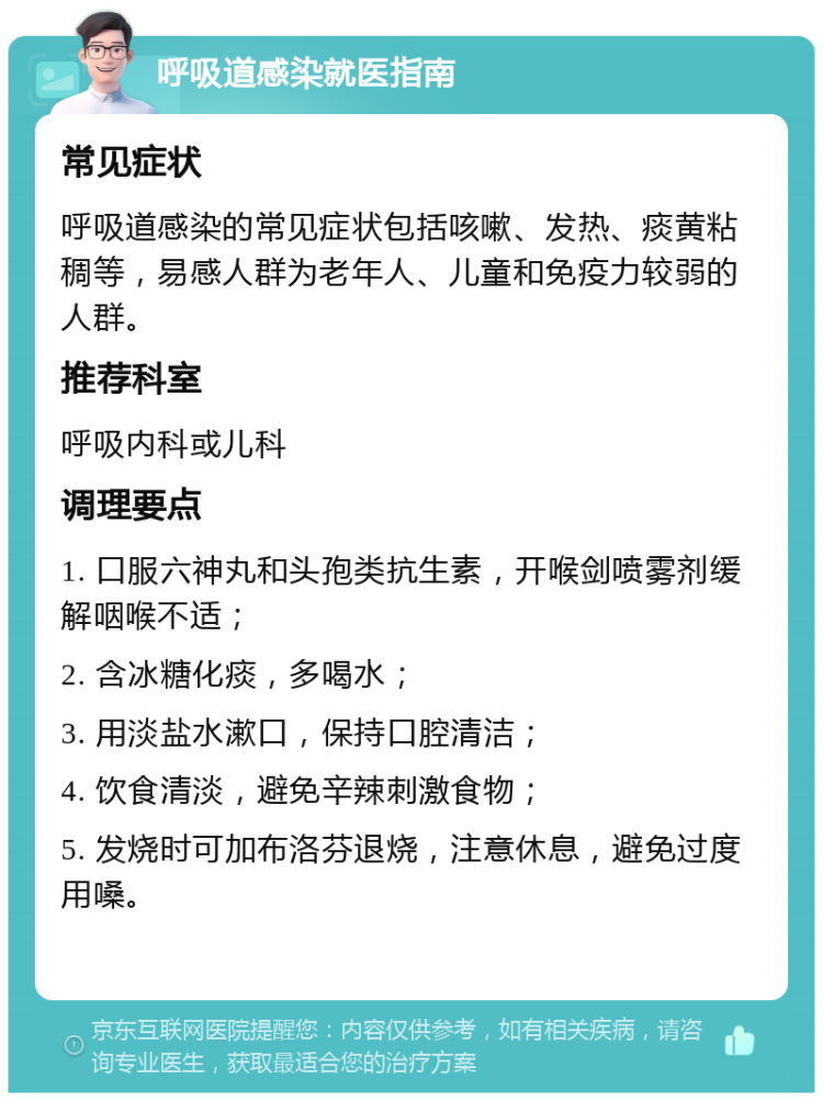 呼吸道感染就医指南 常见症状 呼吸道感染的常见症状包括咳嗽、发热、痰黄粘稠等，易感人群为老年人、儿童和免疫力较弱的人群。 推荐科室 呼吸内科或儿科 调理要点 1. 口服六神丸和头孢类抗生素，开喉剑喷雾剂缓解咽喉不适； 2. 含冰糖化痰，多喝水； 3. 用淡盐水漱口，保持口腔清洁； 4. 饮食清淡，避免辛辣刺激食物； 5. 发烧时可加布洛芬退烧，注意休息，避免过度用嗓。