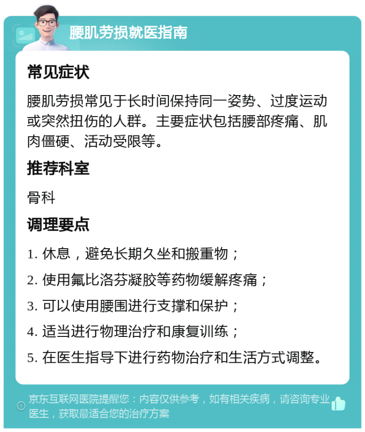 腰肌劳损就医指南 常见症状 腰肌劳损常见于长时间保持同一姿势、过度运动或突然扭伤的人群。主要症状包括腰部疼痛、肌肉僵硬、活动受限等。 推荐科室 骨科 调理要点 1. 休息，避免长期久坐和搬重物； 2. 使用氟比洛芬凝胶等药物缓解疼痛； 3. 可以使用腰围进行支撑和保护； 4. 适当进行物理治疗和康复训练； 5. 在医生指导下进行药物治疗和生活方式调整。