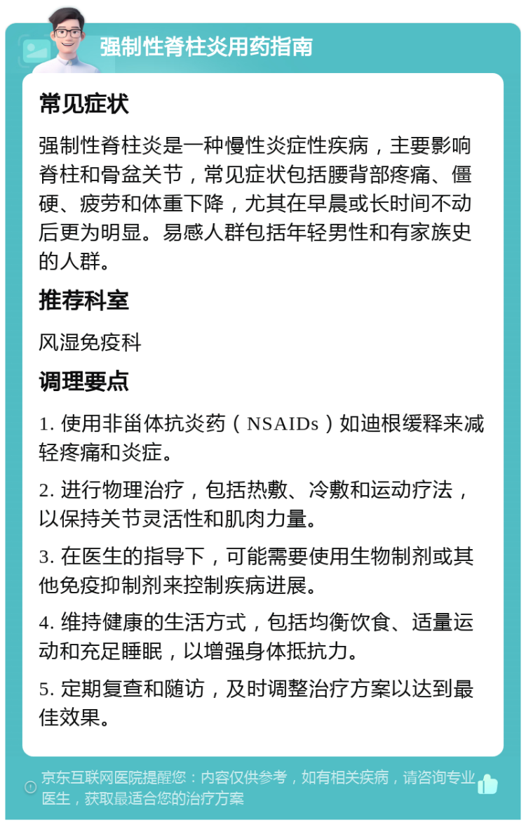 强制性脊柱炎用药指南 常见症状 强制性脊柱炎是一种慢性炎症性疾病，主要影响脊柱和骨盆关节，常见症状包括腰背部疼痛、僵硬、疲劳和体重下降，尤其在早晨或长时间不动后更为明显。易感人群包括年轻男性和有家族史的人群。 推荐科室 风湿免疫科 调理要点 1. 使用非甾体抗炎药（NSAIDs）如迪根缓释来减轻疼痛和炎症。 2. 进行物理治疗，包括热敷、冷敷和运动疗法，以保持关节灵活性和肌肉力量。 3. 在医生的指导下，可能需要使用生物制剂或其他免疫抑制剂来控制疾病进展。 4. 维持健康的生活方式，包括均衡饮食、适量运动和充足睡眠，以增强身体抵抗力。 5. 定期复查和随访，及时调整治疗方案以达到最佳效果。