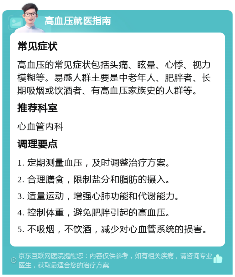 高血压就医指南 常见症状 高血压的常见症状包括头痛、眩晕、心悸、视力模糊等。易感人群主要是中老年人、肥胖者、长期吸烟或饮酒者、有高血压家族史的人群等。 推荐科室 心血管内科 调理要点 1. 定期测量血压，及时调整治疗方案。 2. 合理膳食，限制盐分和脂肪的摄入。 3. 适量运动，增强心肺功能和代谢能力。 4. 控制体重，避免肥胖引起的高血压。 5. 不吸烟，不饮酒，减少对心血管系统的损害。