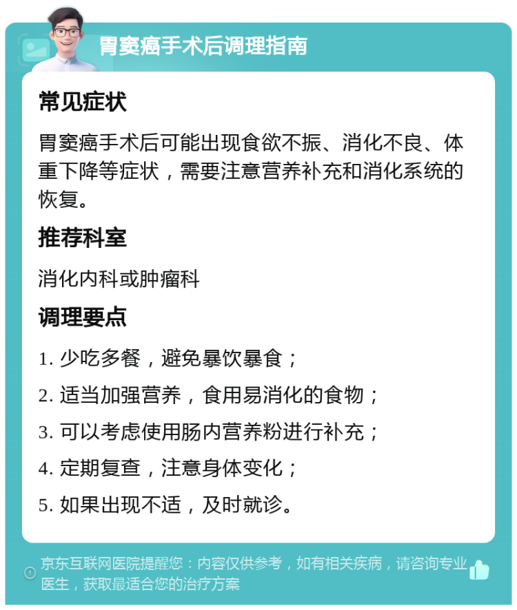 胃窦癌手术后调理指南 常见症状 胃窦癌手术后可能出现食欲不振、消化不良、体重下降等症状，需要注意营养补充和消化系统的恢复。 推荐科室 消化内科或肿瘤科 调理要点 1. 少吃多餐，避免暴饮暴食； 2. 适当加强营养，食用易消化的食物； 3. 可以考虑使用肠内营养粉进行补充； 4. 定期复查，注意身体变化； 5. 如果出现不适，及时就诊。