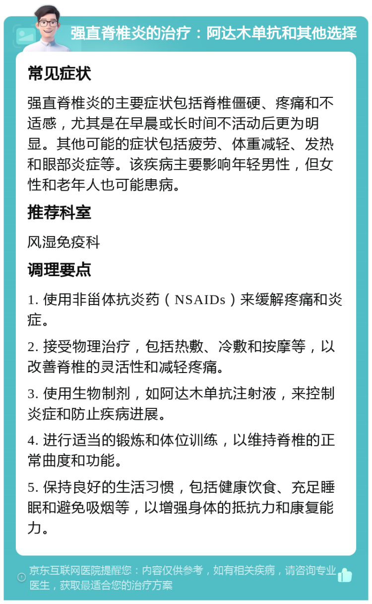 强直脊椎炎的治疗：阿达木单抗和其他选择 常见症状 强直脊椎炎的主要症状包括脊椎僵硬、疼痛和不适感，尤其是在早晨或长时间不活动后更为明显。其他可能的症状包括疲劳、体重减轻、发热和眼部炎症等。该疾病主要影响年轻男性，但女性和老年人也可能患病。 推荐科室 风湿免疫科 调理要点 1. 使用非甾体抗炎药（NSAIDs）来缓解疼痛和炎症。 2. 接受物理治疗，包括热敷、冷敷和按摩等，以改善脊椎的灵活性和减轻疼痛。 3. 使用生物制剂，如阿达木单抗注射液，来控制炎症和防止疾病进展。 4. 进行适当的锻炼和体位训练，以维持脊椎的正常曲度和功能。 5. 保持良好的生活习惯，包括健康饮食、充足睡眠和避免吸烟等，以增强身体的抵抗力和康复能力。