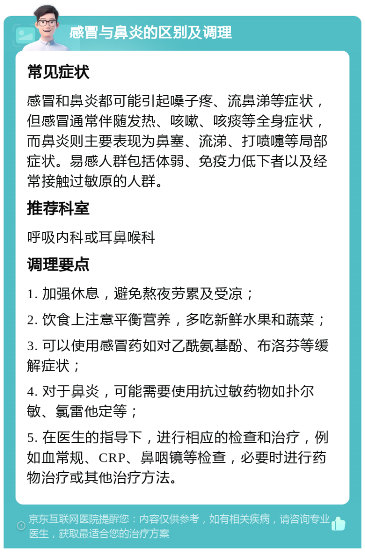 感冒与鼻炎的区别及调理 常见症状 感冒和鼻炎都可能引起嗓子疼、流鼻涕等症状，但感冒通常伴随发热、咳嗽、咳痰等全身症状，而鼻炎则主要表现为鼻塞、流涕、打喷嚏等局部症状。易感人群包括体弱、免疫力低下者以及经常接触过敏原的人群。 推荐科室 呼吸内科或耳鼻喉科 调理要点 1. 加强休息，避免熬夜劳累及受凉； 2. 饮食上注意平衡营养，多吃新鲜水果和蔬菜； 3. 可以使用感冒药如对乙酰氨基酚、布洛芬等缓解症状； 4. 对于鼻炎，可能需要使用抗过敏药物如扑尔敏、氯雷他定等； 5. 在医生的指导下，进行相应的检查和治疗，例如血常规、CRP、鼻咽镜等检查，必要时进行药物治疗或其他治疗方法。