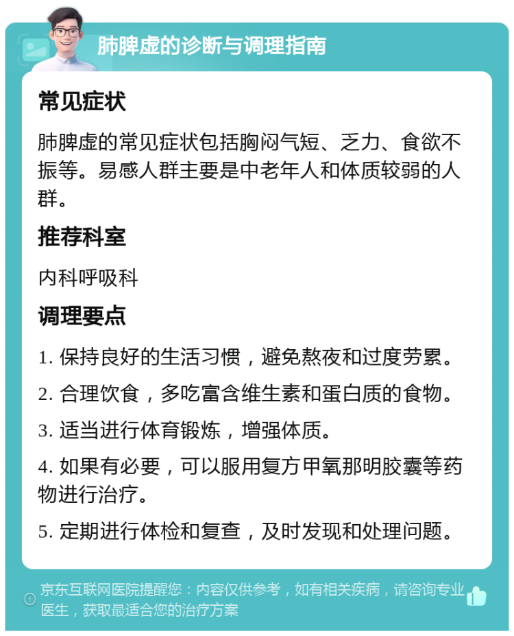 肺脾虚的诊断与调理指南 常见症状 肺脾虚的常见症状包括胸闷气短、乏力、食欲不振等。易感人群主要是中老年人和体质较弱的人群。 推荐科室 内科呼吸科 调理要点 1. 保持良好的生活习惯，避免熬夜和过度劳累。 2. 合理饮食，多吃富含维生素和蛋白质的食物。 3. 适当进行体育锻炼，增强体质。 4. 如果有必要，可以服用复方甲氧那明胶囊等药物进行治疗。 5. 定期进行体检和复查，及时发现和处理问题。