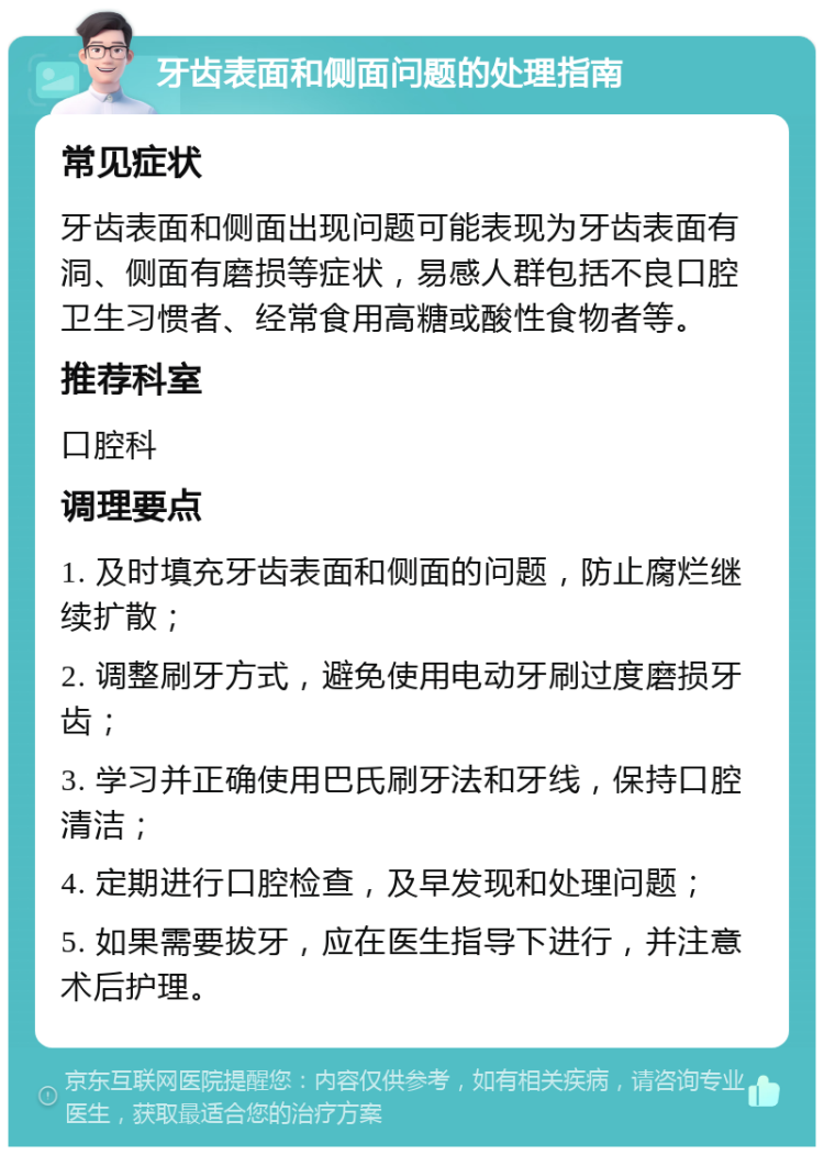 牙齿表面和侧面问题的处理指南 常见症状 牙齿表面和侧面出现问题可能表现为牙齿表面有洞、侧面有磨损等症状，易感人群包括不良口腔卫生习惯者、经常食用高糖或酸性食物者等。 推荐科室 口腔科 调理要点 1. 及时填充牙齿表面和侧面的问题，防止腐烂继续扩散； 2. 调整刷牙方式，避免使用电动牙刷过度磨损牙齿； 3. 学习并正确使用巴氏刷牙法和牙线，保持口腔清洁； 4. 定期进行口腔检查，及早发现和处理问题； 5. 如果需要拔牙，应在医生指导下进行，并注意术后护理。