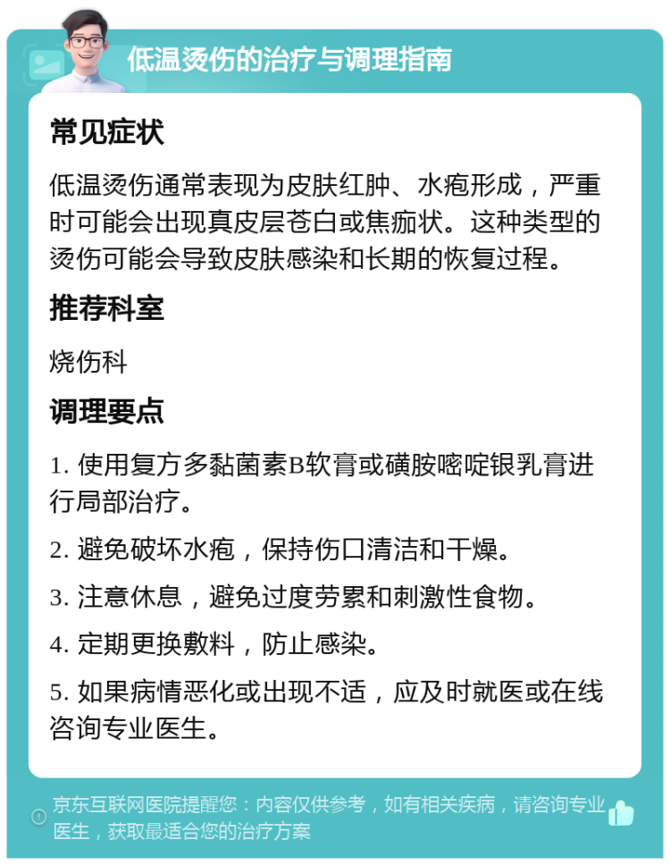 低温烫伤的治疗与调理指南 常见症状 低温烫伤通常表现为皮肤红肿、水疱形成，严重时可能会出现真皮层苍白或焦痂状。这种类型的烫伤可能会导致皮肤感染和长期的恢复过程。 推荐科室 烧伤科 调理要点 1. 使用复方多黏菌素B软膏或磺胺嘧啶银乳膏进行局部治疗。 2. 避免破坏水疱，保持伤口清洁和干燥。 3. 注意休息，避免过度劳累和刺激性食物。 4. 定期更换敷料，防止感染。 5. 如果病情恶化或出现不适，应及时就医或在线咨询专业医生。