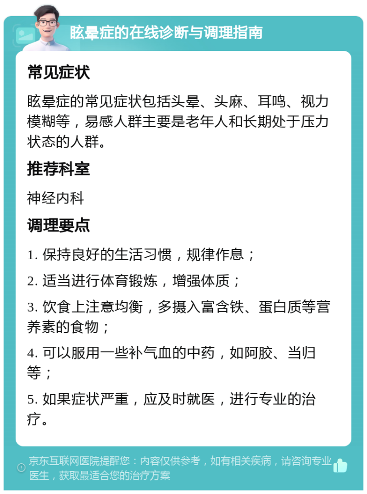 眩晕症的在线诊断与调理指南 常见症状 眩晕症的常见症状包括头晕、头麻、耳鸣、视力模糊等，易感人群主要是老年人和长期处于压力状态的人群。 推荐科室 神经内科 调理要点 1. 保持良好的生活习惯，规律作息； 2. 适当进行体育锻炼，增强体质； 3. 饮食上注意均衡，多摄入富含铁、蛋白质等营养素的食物； 4. 可以服用一些补气血的中药，如阿胶、当归等； 5. 如果症状严重，应及时就医，进行专业的治疗。