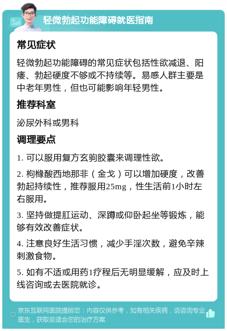 轻微勃起功能障碍就医指南 常见症状 轻微勃起功能障碍的常见症状包括性欲减退、阳痿、勃起硬度不够或不持续等。易感人群主要是中老年男性，但也可能影响年轻男性。 推荐科室 泌尿外科或男科 调理要点 1. 可以服用复方玄驹胶囊来调理性欲。 2. 枸橼酸西地那非（金戈）可以增加硬度，改善勃起持续性，推荐服用25mg，性生活前1小时左右服用。 3. 坚持做提肛运动、深蹲或仰卧起坐等锻炼，能够有效改善症状。 4. 注意良好生活习惯，减少手淫次数，避免辛辣刺激食物。 5. 如有不适或用药1疗程后无明显缓解，应及时上线咨询或去医院就诊。