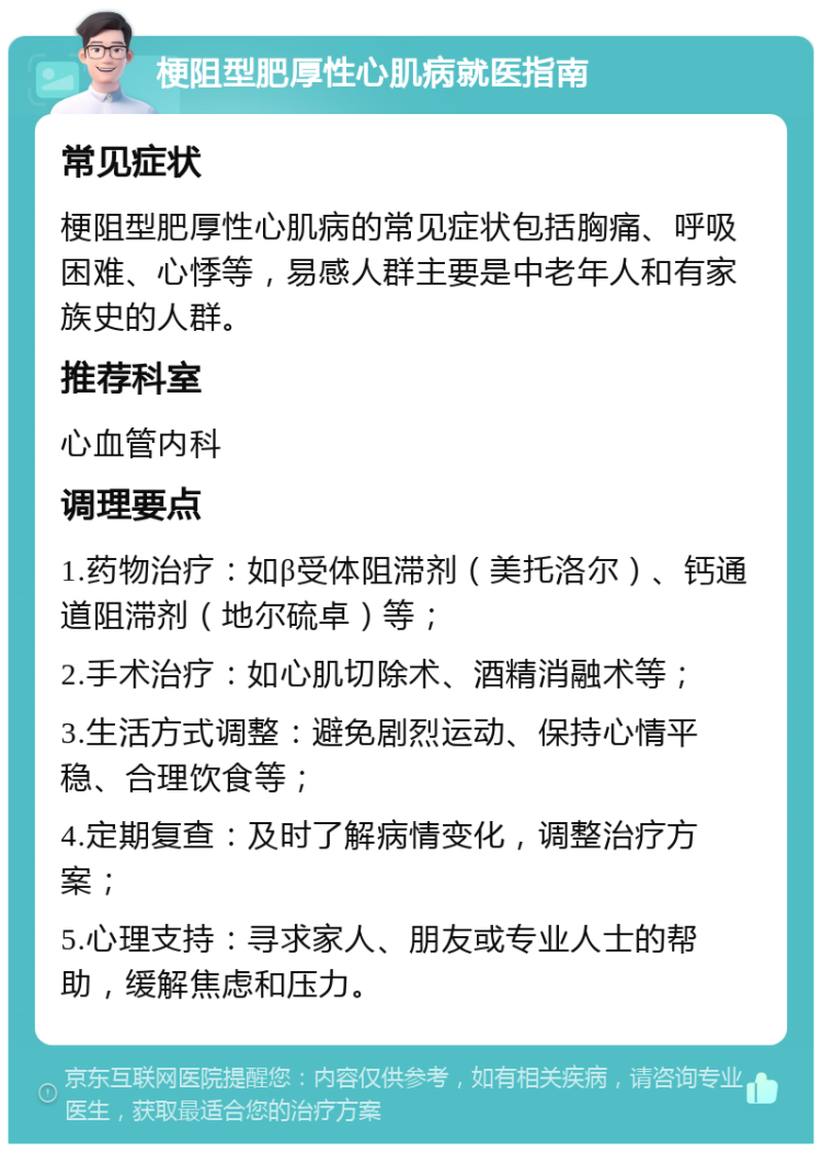 梗阻型肥厚性心肌病就医指南 常见症状 梗阻型肥厚性心肌病的常见症状包括胸痛、呼吸困难、心悸等，易感人群主要是中老年人和有家族史的人群。 推荐科室 心血管内科 调理要点 1.药物治疗：如β受体阻滞剂（美托洛尔）、钙通道阻滞剂（地尔硫卓）等； 2.手术治疗：如心肌切除术、酒精消融术等； 3.生活方式调整：避免剧烈运动、保持心情平稳、合理饮食等； 4.定期复查：及时了解病情变化，调整治疗方案； 5.心理支持：寻求家人、朋友或专业人士的帮助，缓解焦虑和压力。