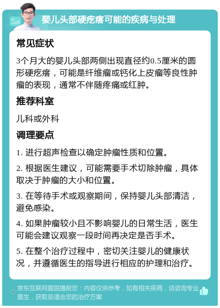 婴儿头部硬疙瘩可能的疾病与处理 常见症状 3个月大的婴儿头部两侧出现直径约0.5厘米的圆形硬疙瘩，可能是纤维瘤或钙化上皮瘤等良性肿瘤的表现，通常不伴随疼痛或红肿。 推荐科室 儿科或外科 调理要点 1. 进行超声检查以确定肿瘤性质和位置。 2. 根据医生建议，可能需要手术切除肿瘤，具体取决于肿瘤的大小和位置。 3. 在等待手术或观察期间，保持婴儿头部清洁，避免感染。 4. 如果肿瘤较小且不影响婴儿的日常生活，医生可能会建议观察一段时间再决定是否手术。 5. 在整个治疗过程中，密切关注婴儿的健康状况，并遵循医生的指导进行相应的护理和治疗。