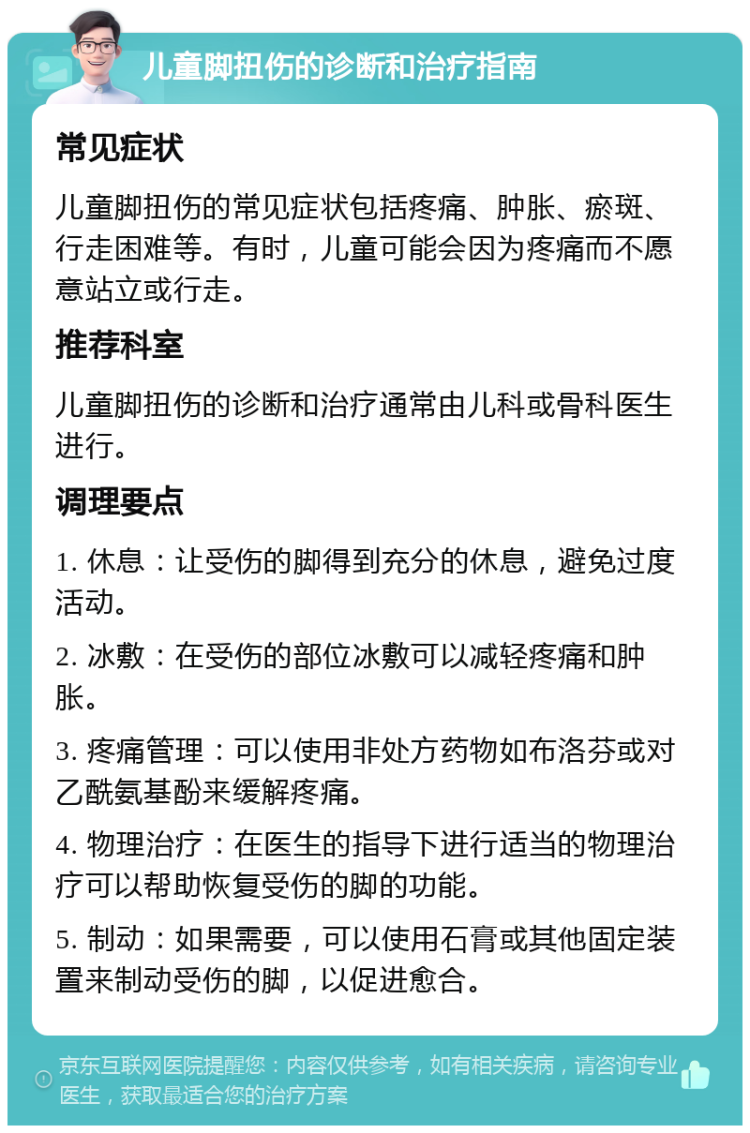 儿童脚扭伤的诊断和治疗指南 常见症状 儿童脚扭伤的常见症状包括疼痛、肿胀、瘀斑、行走困难等。有时，儿童可能会因为疼痛而不愿意站立或行走。 推荐科室 儿童脚扭伤的诊断和治疗通常由儿科或骨科医生进行。 调理要点 1. 休息：让受伤的脚得到充分的休息，避免过度活动。 2. 冰敷：在受伤的部位冰敷可以减轻疼痛和肿胀。 3. 疼痛管理：可以使用非处方药物如布洛芬或对乙酰氨基酚来缓解疼痛。 4. 物理治疗：在医生的指导下进行适当的物理治疗可以帮助恢复受伤的脚的功能。 5. 制动：如果需要，可以使用石膏或其他固定装置来制动受伤的脚，以促进愈合。