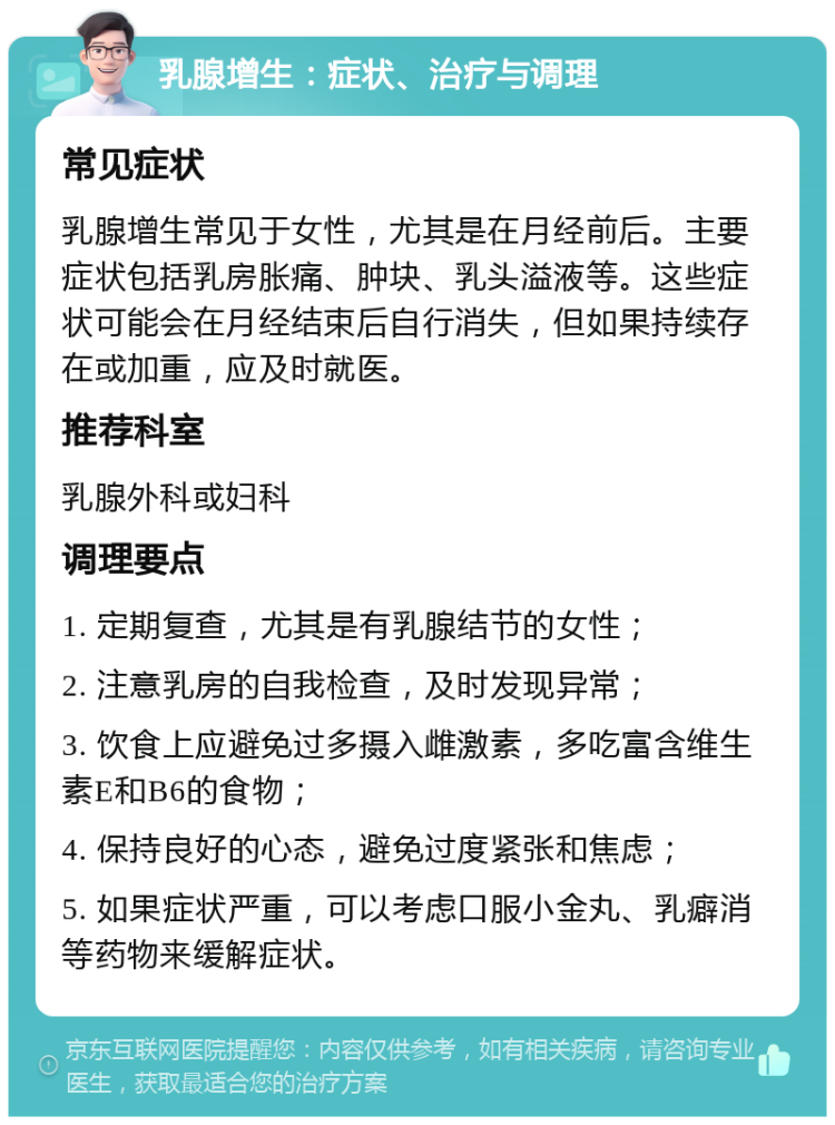 乳腺增生：症状、治疗与调理 常见症状 乳腺增生常见于女性，尤其是在月经前后。主要症状包括乳房胀痛、肿块、乳头溢液等。这些症状可能会在月经结束后自行消失，但如果持续存在或加重，应及时就医。 推荐科室 乳腺外科或妇科 调理要点 1. 定期复查，尤其是有乳腺结节的女性； 2. 注意乳房的自我检查，及时发现异常； 3. 饮食上应避免过多摄入雌激素，多吃富含维生素E和B6的食物； 4. 保持良好的心态，避免过度紧张和焦虑； 5. 如果症状严重，可以考虑口服小金丸、乳癖消等药物来缓解症状。