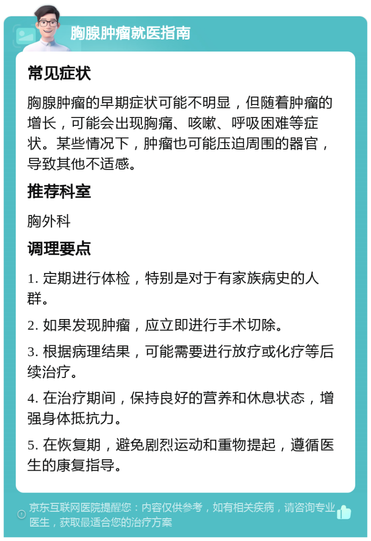 胸腺肿瘤就医指南 常见症状 胸腺肿瘤的早期症状可能不明显，但随着肿瘤的增长，可能会出现胸痛、咳嗽、呼吸困难等症状。某些情况下，肿瘤也可能压迫周围的器官，导致其他不适感。 推荐科室 胸外科 调理要点 1. 定期进行体检，特别是对于有家族病史的人群。 2. 如果发现肿瘤，应立即进行手术切除。 3. 根据病理结果，可能需要进行放疗或化疗等后续治疗。 4. 在治疗期间，保持良好的营养和休息状态，增强身体抵抗力。 5. 在恢复期，避免剧烈运动和重物提起，遵循医生的康复指导。