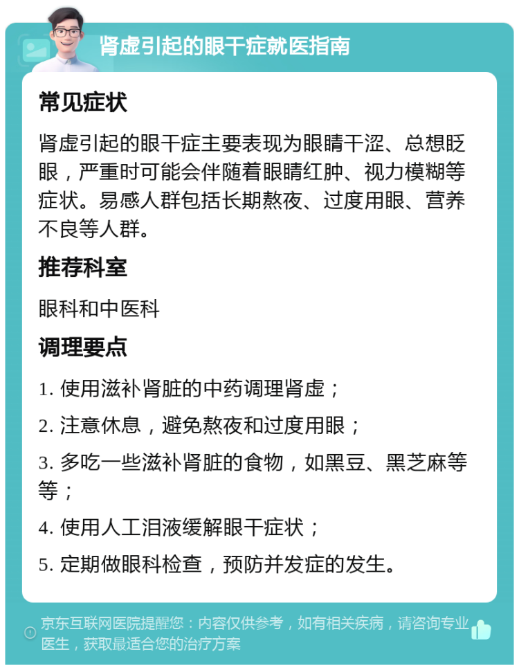 肾虚引起的眼干症就医指南 常见症状 肾虚引起的眼干症主要表现为眼睛干涩、总想眨眼，严重时可能会伴随着眼睛红肿、视力模糊等症状。易感人群包括长期熬夜、过度用眼、营养不良等人群。 推荐科室 眼科和中医科 调理要点 1. 使用滋补肾脏的中药调理肾虚； 2. 注意休息，避免熬夜和过度用眼； 3. 多吃一些滋补肾脏的食物，如黑豆、黑芝麻等等； 4. 使用人工泪液缓解眼干症状； 5. 定期做眼科检查，预防并发症的发生。