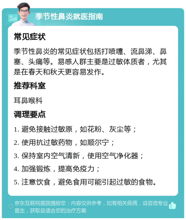 季节性鼻炎就医指南 常见症状 季节性鼻炎的常见症状包括打喷嚏、流鼻涕、鼻塞、头痛等。易感人群主要是过敏体质者，尤其是在春天和秋天更容易发作。 推荐科室 耳鼻喉科 调理要点 1. 避免接触过敏原，如花粉、灰尘等； 2. 使用抗过敏药物，如顺尔宁； 3. 保持室内空气清新，使用空气净化器； 4. 加强锻炼，提高免疫力； 5. 注意饮食，避免食用可能引起过敏的食物。