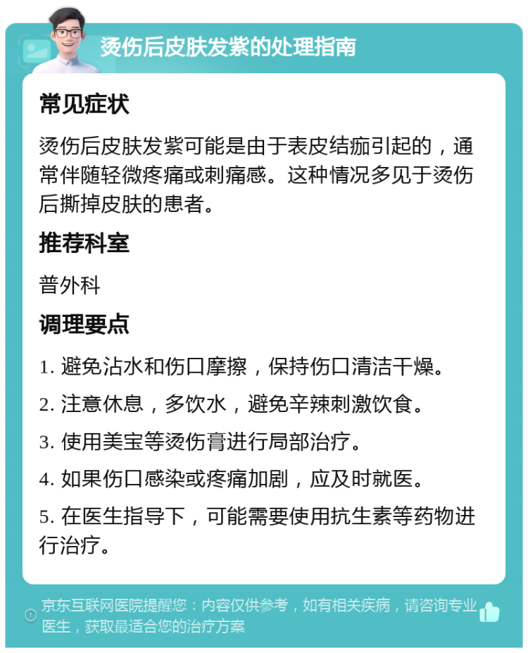 烫伤后皮肤发紫的处理指南 常见症状 烫伤后皮肤发紫可能是由于表皮结痂引起的，通常伴随轻微疼痛或刺痛感。这种情况多见于烫伤后撕掉皮肤的患者。 推荐科室 普外科 调理要点 1. 避免沾水和伤口摩擦，保持伤口清洁干燥。 2. 注意休息，多饮水，避免辛辣刺激饮食。 3. 使用美宝等烫伤膏进行局部治疗。 4. 如果伤口感染或疼痛加剧，应及时就医。 5. 在医生指导下，可能需要使用抗生素等药物进行治疗。