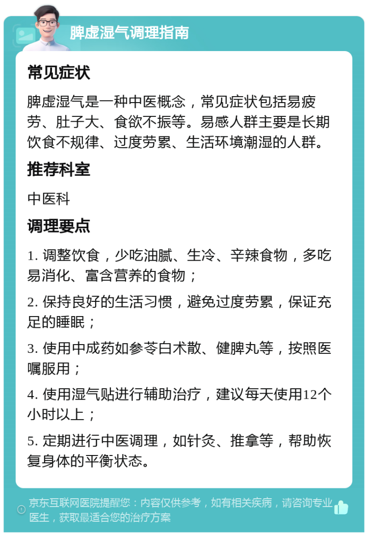 脾虚湿气调理指南 常见症状 脾虚湿气是一种中医概念，常见症状包括易疲劳、肚子大、食欲不振等。易感人群主要是长期饮食不规律、过度劳累、生活环境潮湿的人群。 推荐科室 中医科 调理要点 1. 调整饮食，少吃油腻、生冷、辛辣食物，多吃易消化、富含营养的食物； 2. 保持良好的生活习惯，避免过度劳累，保证充足的睡眠； 3. 使用中成药如参苓白术散、健脾丸等，按照医嘱服用； 4. 使用湿气贴进行辅助治疗，建议每天使用12个小时以上； 5. 定期进行中医调理，如针灸、推拿等，帮助恢复身体的平衡状态。