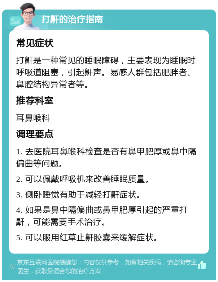 打鼾的治疗指南 常见症状 打鼾是一种常见的睡眠障碍，主要表现为睡眠时呼吸道阻塞，引起鼾声。易感人群包括肥胖者、鼻腔结构异常者等。 推荐科室 耳鼻喉科 调理要点 1. 去医院耳鼻喉科检查是否有鼻甲肥厚或鼻中隔偏曲等问题。 2. 可以佩戴呼吸机来改善睡眠质量。 3. 侧卧睡觉有助于减轻打鼾症状。 4. 如果是鼻中隔偏曲或鼻甲肥厚引起的严重打鼾，可能需要手术治疗。 5. 可以服用红草止鼾胶囊来缓解症状。