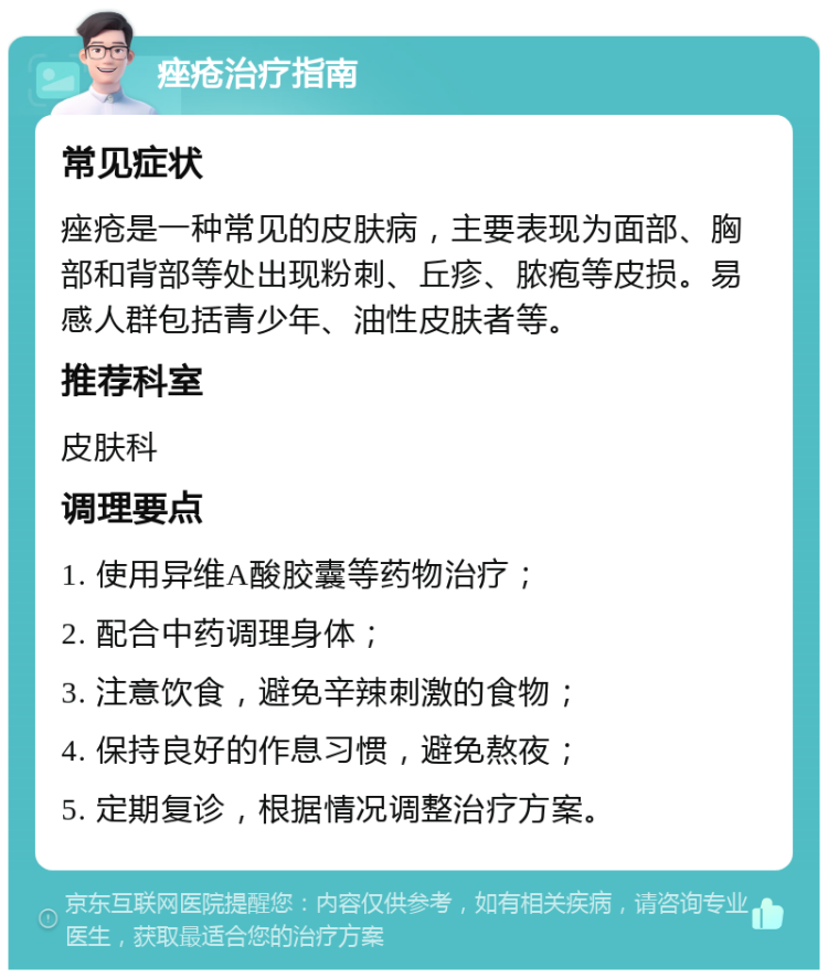 痤疮治疗指南 常见症状 痤疮是一种常见的皮肤病，主要表现为面部、胸部和背部等处出现粉刺、丘疹、脓疱等皮损。易感人群包括青少年、油性皮肤者等。 推荐科室 皮肤科 调理要点 1. 使用异维A酸胶囊等药物治疗； 2. 配合中药调理身体； 3. 注意饮食，避免辛辣刺激的食物； 4. 保持良好的作息习惯，避免熬夜； 5. 定期复诊，根据情况调整治疗方案。