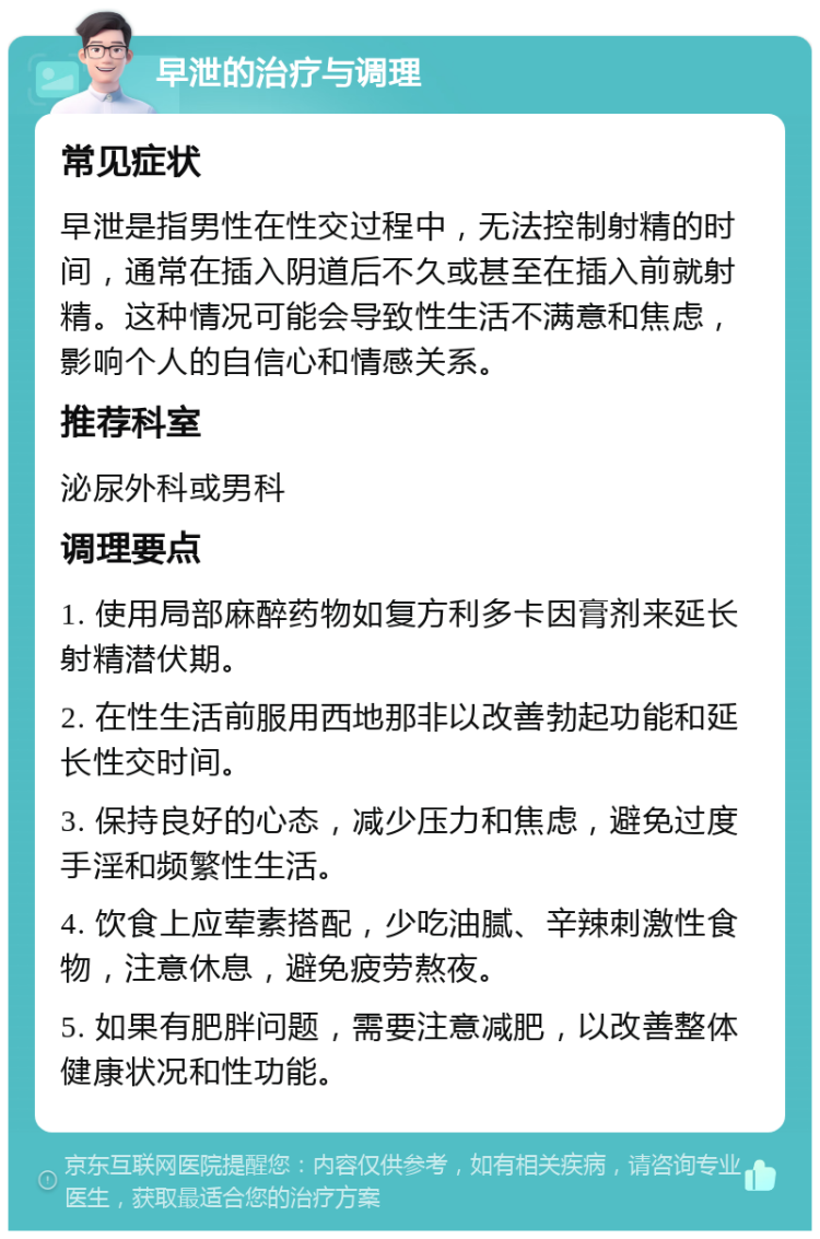 早泄的治疗与调理 常见症状 早泄是指男性在性交过程中，无法控制射精的时间，通常在插入阴道后不久或甚至在插入前就射精。这种情况可能会导致性生活不满意和焦虑，影响个人的自信心和情感关系。 推荐科室 泌尿外科或男科 调理要点 1. 使用局部麻醉药物如复方利多卡因膏剂来延长射精潜伏期。 2. 在性生活前服用西地那非以改善勃起功能和延长性交时间。 3. 保持良好的心态，减少压力和焦虑，避免过度手淫和频繁性生活。 4. 饮食上应荤素搭配，少吃油腻、辛辣刺激性食物，注意休息，避免疲劳熬夜。 5. 如果有肥胖问题，需要注意减肥，以改善整体健康状况和性功能。